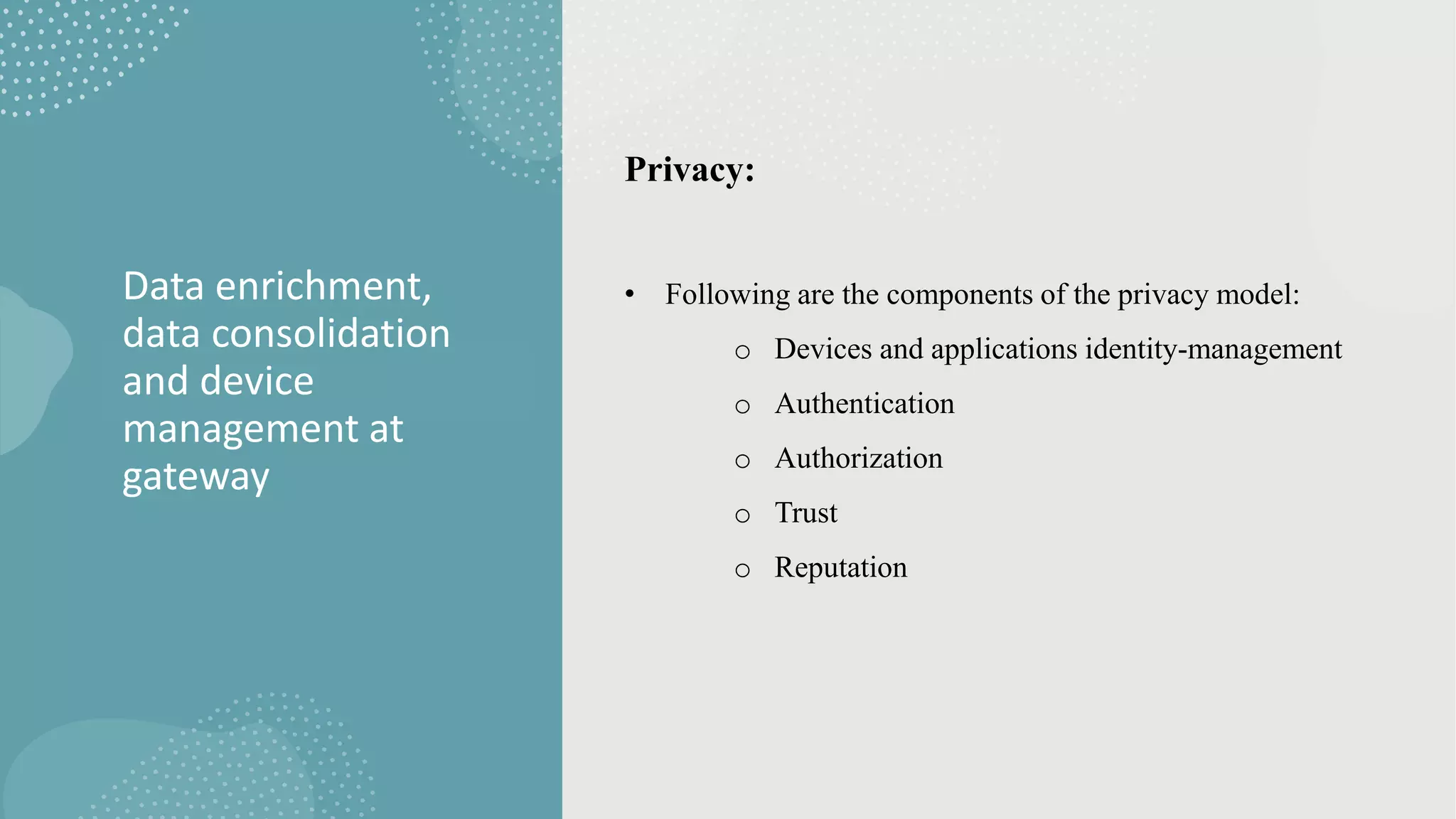 Data enrichment,
data consolidation
and device
management at
gateway
Privacy:
• Following are the components of the privacy model:
o Devices and applications identity-management
o Authentication
o Authorization
o Trust
o Reputation
 