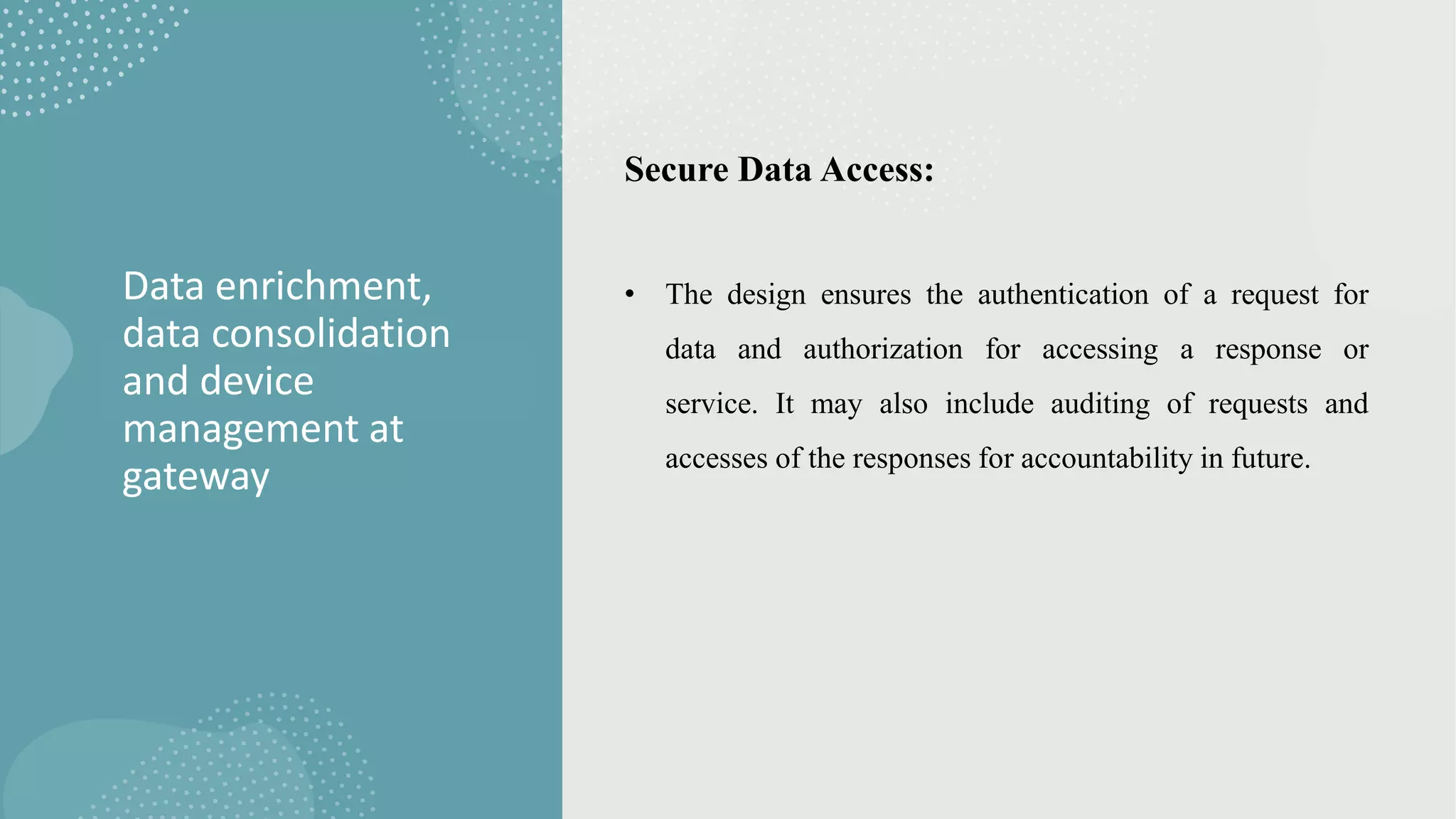 Data enrichment,
data consolidation
and device
management at
gateway
Secure Data Access:
• The design ensures the authentication of a request for
data and authorization for accessing a response or
service. It may also include auditing of requests and
accesses of the responses for accountability in future.
 