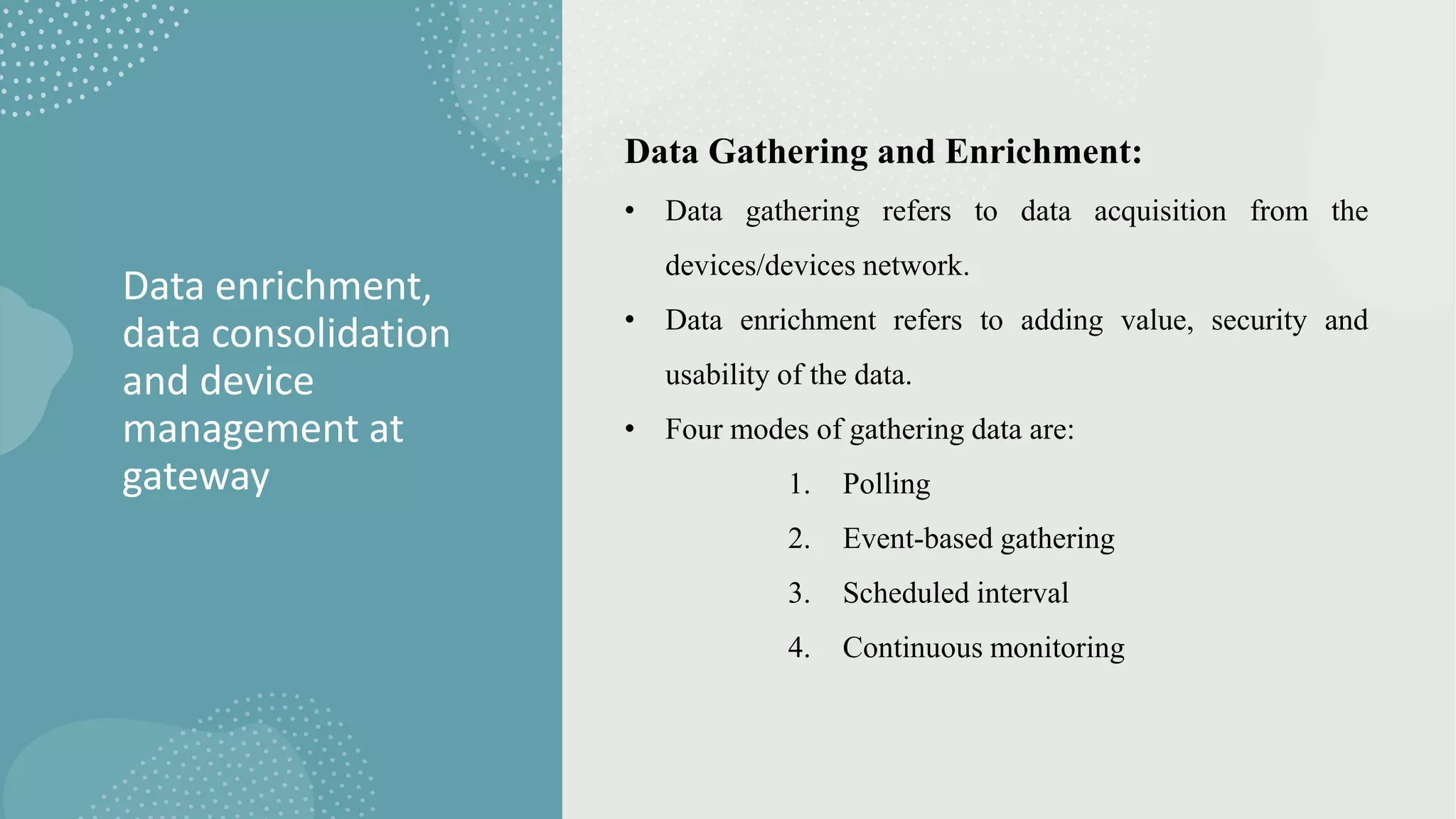 Data enrichment,
data consolidation
and device
management at
gateway
Data Gathering and Enrichment:
• Data gathering refers to data acquisition from the
devices/devices network.
• Data enrichment refers to adding value, security and
usability of the data.
• Four modes of gathering data are:
1. Polling
2. Event-based gathering
3. Scheduled interval
4. Continuous monitoring
 