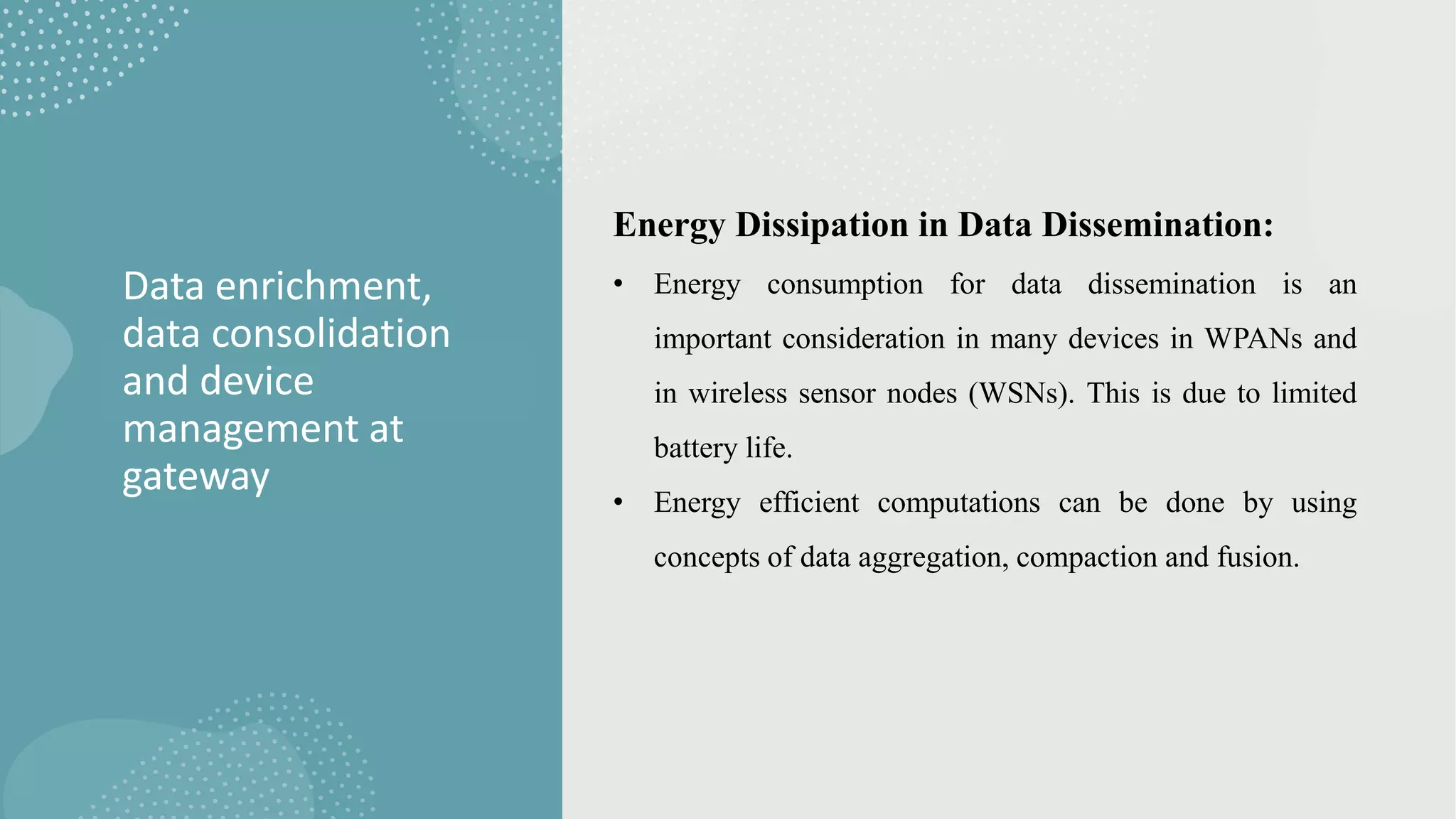 Data enrichment,
data consolidation
and device
management at
gateway
Energy Dissipation in Data Dissemination:
• Energy consumption for data dissemination is an
important consideration in many devices in WPANs and
in wireless sensor nodes (WSNs). This is due to limited
battery life.
• Energy efficient computations can be done by using
concepts of data aggregation, compaction and fusion.
 