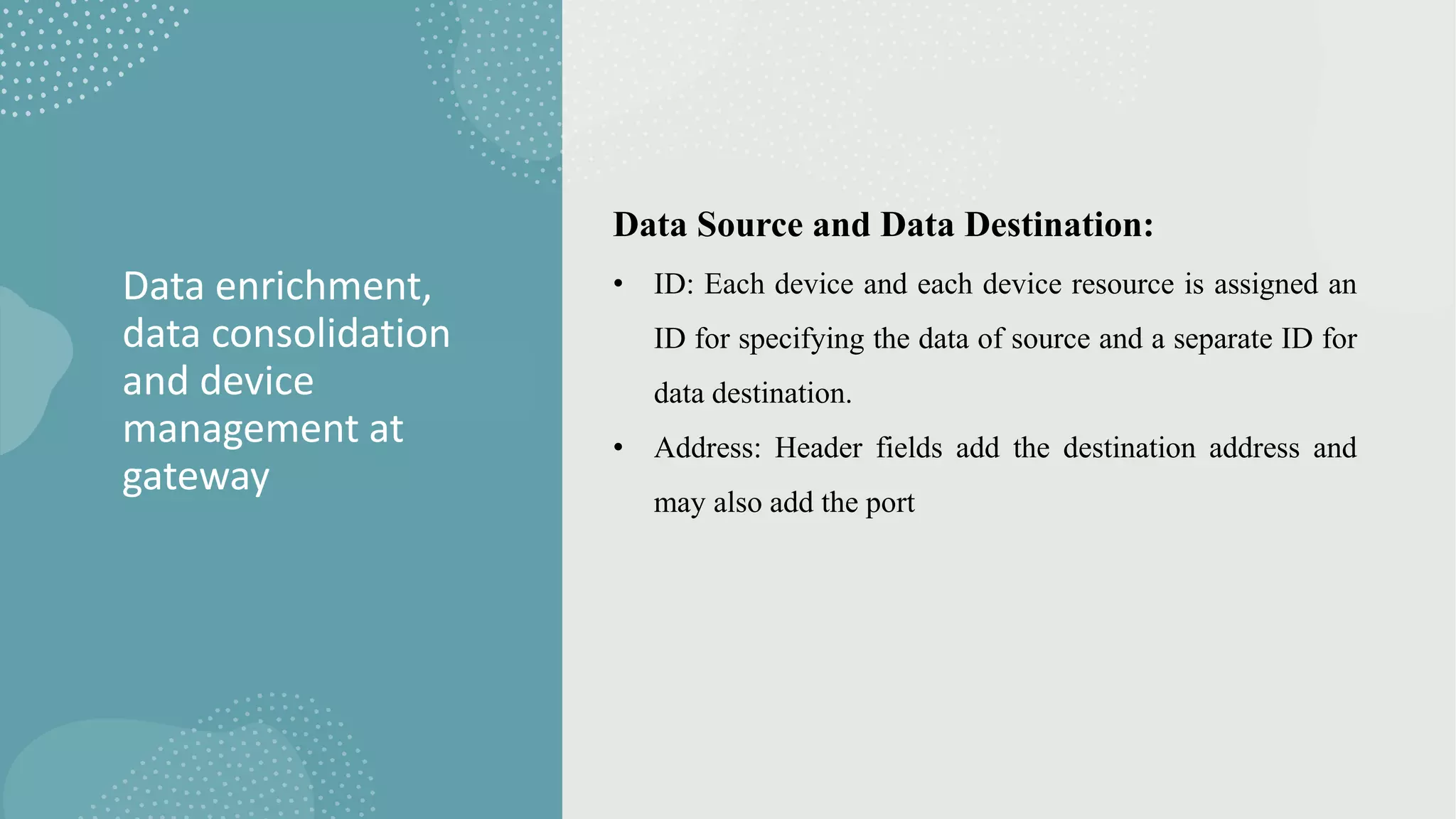 Data enrichment,
data consolidation
and device
management at
gateway
Data Source and Data Destination:
• ID: Each device and each device resource is assigned an
ID for specifying the data of source and a separate ID for
data destination.
• Address: Header fields add the destination address and
may also add the port
 