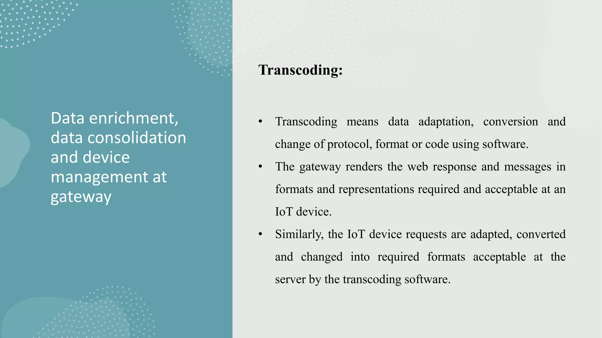 Data enrichment,
data consolidation
and device
management at
gateway
Transcoding:
• Transcoding means data adaptation, conversion and
change of protocol, format or code using software.
• The gateway renders the web response and messages in
formats and representations required and acceptable at an
IoT device.
• Similarly, the IoT device requests are adapted, converted
and changed into required formats acceptable at the
server by the transcoding software.
 