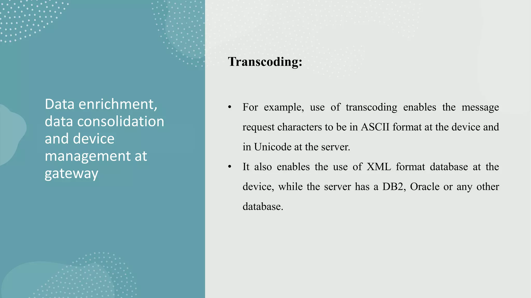 Data enrichment,
data consolidation
and device
management at
gateway
Transcoding:
• For example, use of transcoding enables the message
request characters to be in ASCII format at the device and
in Unicode at the server.
• It also enables the use of XML format database at the
device, while the server has a DB2, Oracle or any other
database.
 