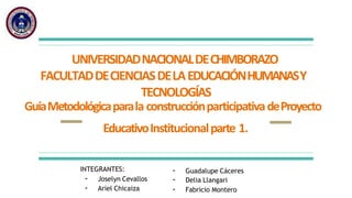 UNIVERSIDADNACIONALDECHIMBORAZO
FACULTADDECIENCIASDELAEDUCACIÓNHUMANASY
TECNOLOGÍAS
GuíaMetodológicaparala construcciónparticipativadeProyecto
EducativoInstitucionalparte 1.
INTEGRANTES:
- Joselyn Cevallos
- Ariel Chicaiza
- Guadalupe Cáceres
- Delia Llangari
- Fabricio Montero
 