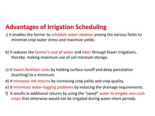 Advantages of Irrigation Scheduling
a) It enables the farmer to schedule water rotation among the various fields to
minimize crop water stress and maximize yields.
b) It reduces the farmer’s cost of water and labor through fewer irrigations,
thereby making maximum use of soil moisture storage.
c) It lowers fertilizer costs by holding surface runoff and deep percolation
(leaching) to a minimum.
d) It increases net returns by increasing crop yields and crop quality.
e) It minimizes water-logging problems by reducing the drainage requirements.
f) It results in additional returns by using the “saved” water to irrigate non-cash
crops that otherwise would not be irrigated during water-short periods.
 
