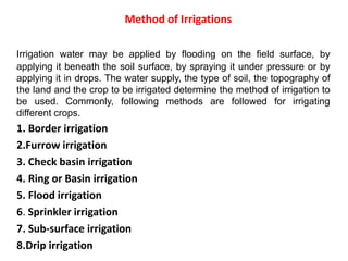 Method of Irrigations
Irrigation water may be applied by flooding on the field surface, by
applying it beneath the soil surface, by spraying it under pressure or by
applying it in drops. The water supply, the type of soil, the topography of
the land and the crop to be irrigated determine the method of irrigation to
be used. Commonly, following methods are followed for irrigating
different crops.
1. Border irrigation
2.Furrow irrigation
3. Check basin irrigation
4. Ring or Basin irrigation
5. Flood irrigation
6. Sprinkler irrigation
7. Sub-surface irrigation
8.Drip irrigation
 