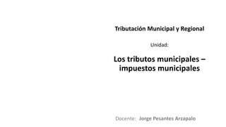 Docente:
Unidad:
Tributación Municipal y Regional
Los tributos municipales –
impuestos municipales
Jorge Pesantes Arzapalo
 
