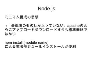 Node.js
ミニマム構成の思想
→　最低限のものしか入っていない。apacheのよ
うにアップロードダウンロードすらも標準機能で
はない
npm install [module name]　
による拡張モジュールインストールが便利
 