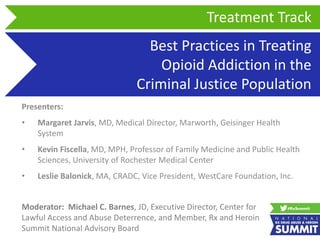 Best Practices in Treating
Opioid Addiction in the
Criminal Justice Population
Presenters:
• Margaret Jarvis, MD, Medical Director, Marworth, Geisinger Health
System
• Kevin Fiscella, MD, MPH, Professor of Family Medicine and Public Health
Sciences, University of Rochester Medical Center
• Leslie Balonick, MA, CRADC, Vice President, WestCare Foundation, Inc.
Treatment Track
Moderator: Michael C. Barnes, JD, Executive Director, Center for
Lawful Access and Abuse Deterrence, and Member, Rx and Heroin
Summit National Advisory Board
 