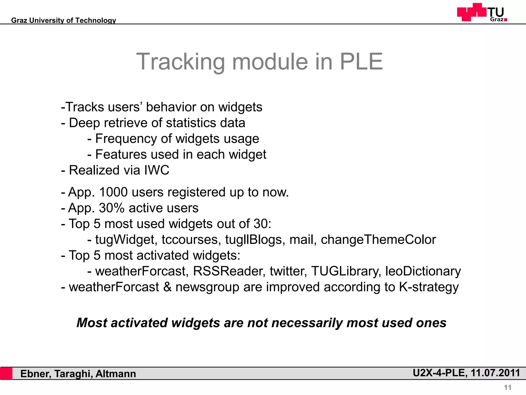 Graz University of Technology




                                    Tracking module in PLE
                 -Tracks users’ behavior on widgets
                 - Deep retrieve of statistics data
                     - Frequency of widgets usage
                     - Features used in each widget
                 - Realized via IWC
                 - App. 1000 users registered up to now.
                 - App. 30% active users
                 - Top 5 most used widgets out of 30:
                      - tugWidget, tccourses, tugllBlogs, mail, changeThemeColor
                 - Top 5 most activated widgets:
                      - weatherForcast, RSSReader, twitter, TUGLibrary, leoDictionary
                 - weatherForcast & newsgroup are improved according to K-strategy

                     Most activated widgets are not necessarily most used ones


,     Ebner, Taraghi, Altmann                                               U2X-4-PLE, 11.07.2011
                                                                                             11
 