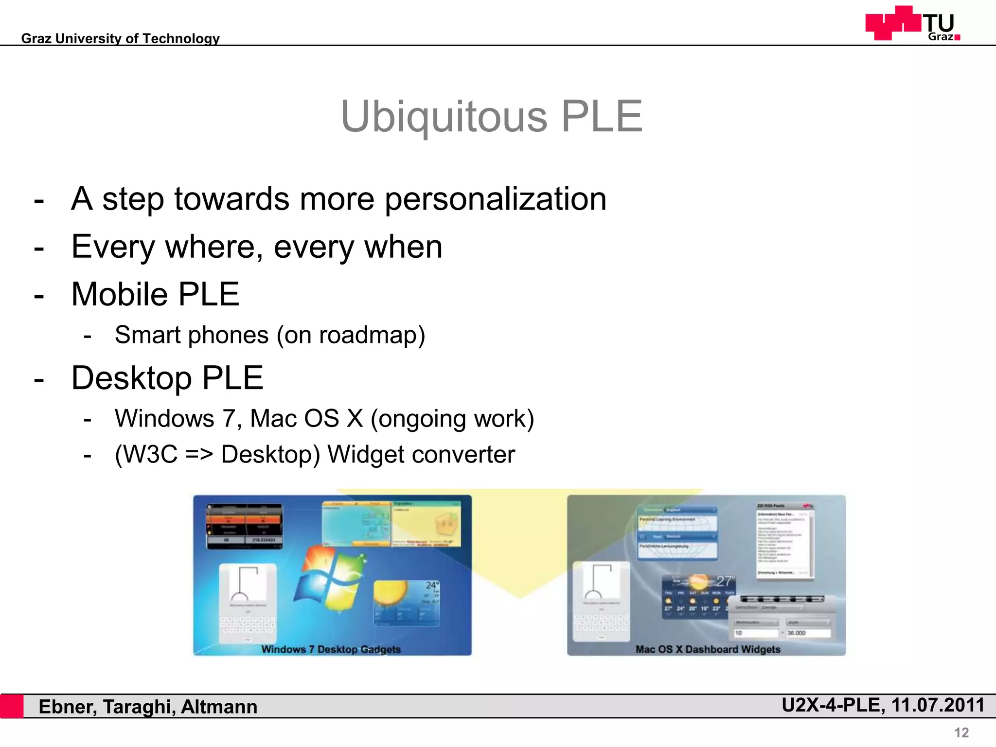 Graz University of Technology




                                    Ubiquitous PLE
     - A step towards more personalization
     - Every where, every when
     - Mobile PLE
             - Smart phones (on roadmap)
     - Desktop PLE
             - Windows 7, Mac OS X (ongoing work)
             - (W3C => Desktop) Widget converter




,     Ebner, Taraghi, Altmann                        U2X-4-PLE, 11.07.2011
                                                                      12
 