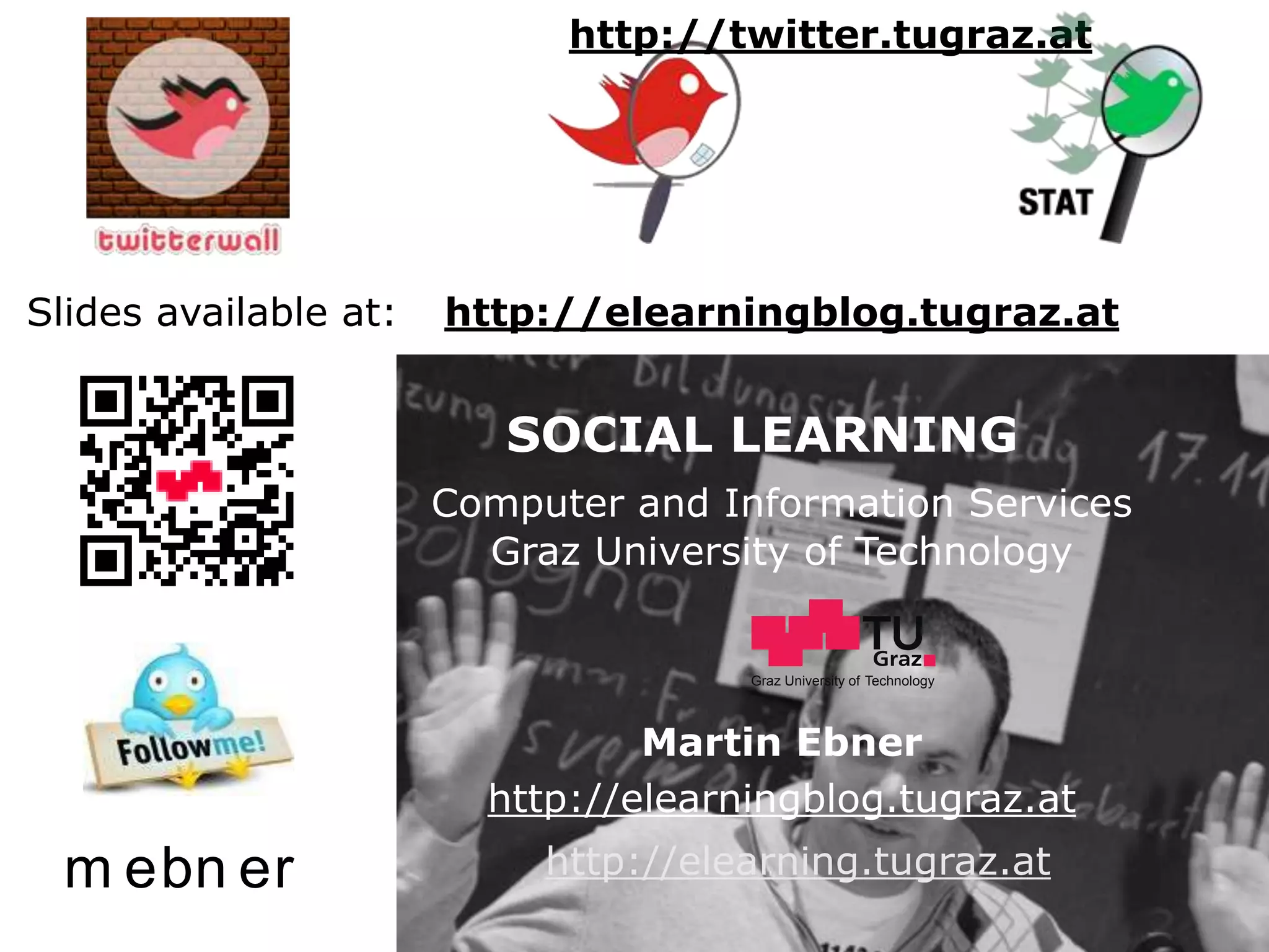 Graz University of Technology             http://twitter.tugraz.at


           Slides available at: http://www.slideshare.net/mebner


    Slides available at:                      martin.ebner(at)tugraz.at
                                        http://elearningblog.tugraz.at
                                                   SOCIAL LEARNING


                                           SOCIAL LEARNING
                                        Computer and Information Services
                                           Graz University of Technology
                               http://elearning.tugraz.at

                               http://tugraz.at        Graz University of Technology




                                                  Martin Ebner
                                          http://elearningblog.tugraz.at
       m ebn er                              http://elearning.tugraz.at
,     Ebner, Taraghi, Altmann                                                          U2X-4-PLE, 11.07.2011
                                                                                                        14
 