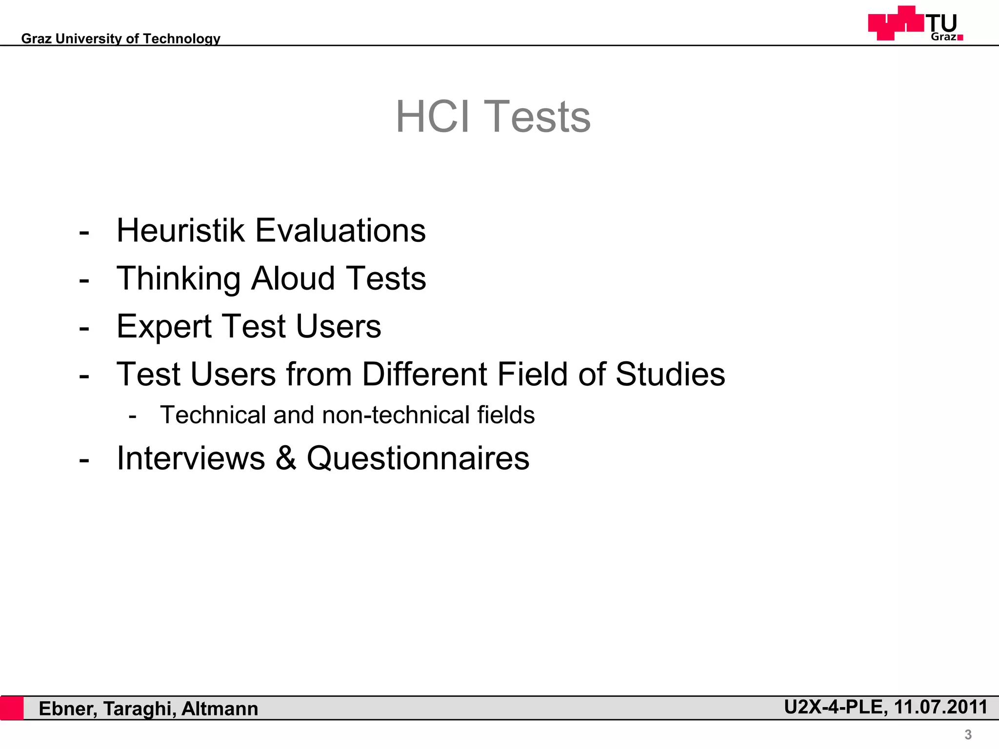 Graz University of Technology




                                          HCI Tests

            -    Heuristik Evaluations
            -    Thinking Aloud Tests
            -    Expert Test Users
            -    Test Users from Different Field of Studies
                   - Technical and non-technical fields
            - Interviews & Questionnaires




,     Ebner, Taraghi, Altmann                                 U2X-4-PLE, 11.07.2011
                                                                                3
 