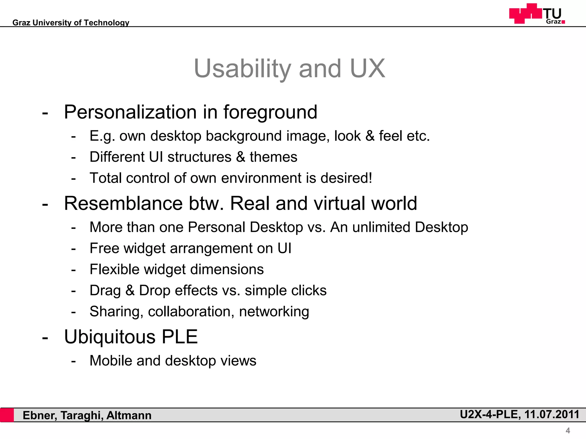 Graz University of Technology




                                      Usability and UX
           - Personalization in foreground
                  - E.g. own desktop background image, look & feel etc.
                  - Different UI structures & themes
                  - Total control of own environment is desired!
           - Resemblance btw. Real and virtual world
                  -    More than one Personal Desktop vs. An unlimited Desktop
                  -    Free widget arrangement on UI
                  -    Flexible widget dimensions
                  -    Drag & Drop effects vs. simple clicks
                  -    Sharing, collaboration, networking
           - Ubiquitous PLE
                  - Mobile and desktop views


,     Ebner, Taraghi, Altmann                                               U2X-4-PLE, 11.07.2011
                                                                                              4
 