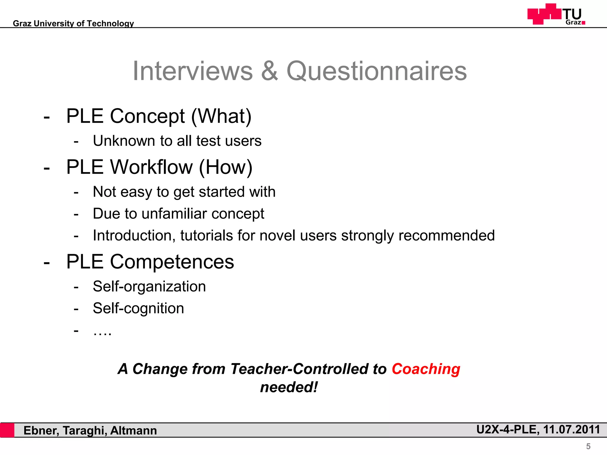 Graz University of Technology




                                Interviews & Questionnaires
           - PLE Concept (What)
                  - Unknown to all test users
           - PLE Workflow (How)
                  - Not easy to get started with
                  - Due to unfamiliar concept
                  - Introduction, tutorials for novel users strongly recommended
           - PLE Competences
                  - Self-organization
                  - Self-cognition
                  - ….

                            A Change from Teacher-Controlled to Coaching
                                              needed!

,     Ebner, Taraghi, Altmann                                                U2X-4-PLE, 11.07.2011
                                                                                               5
 
