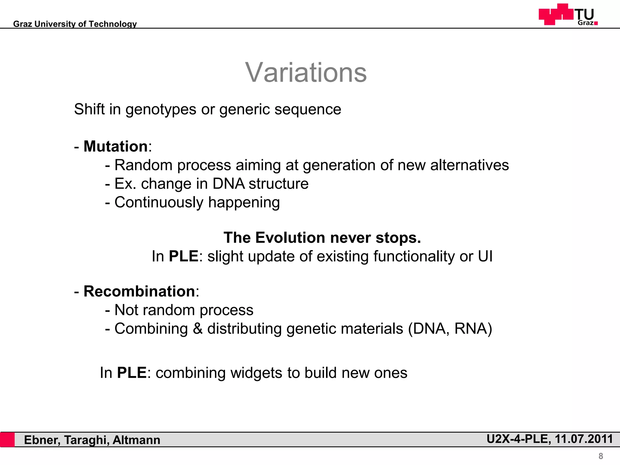 Graz University of Technology




                                                  Variations
                  Shift in genotypes or generic sequence

                  - Mutation:
                      - Random process aiming at generation of new alternatives
                      - Ex. change in DNA structure
                      - Continuously happening

                                               The Evolution never stops.
                                    In PLE: slight update of existing functionality or UI

                  - Recombination:
                      - Not random process
                      - Combining & distributing genetic materials (DNA, RNA)

                        In PLE: combining widgets to build new ones



,     Ebner, Taraghi, Altmann                                                          U2X-4-PLE, 11.07.2011
                                                                                                         8
 