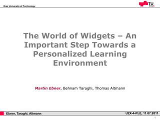 Graz University of Technology




                      The World of Widgets – An
                      Important Step Towards a
                        Personalized Learning
                            Environment


                                Martin Ebner, Behnam Taraghi, Thomas Altmann




,     Ebner, Taraghi, Altmann                                                  U2X-4-PLE, 11.07.2011
                                                                                                 1
 