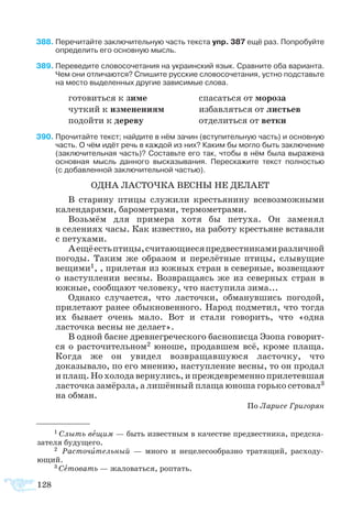 128
88	Перечитайте заключительную часть текста упр. 387 ещё раз. Попробуйте
определить его основную мысль.
89	Переведите словосочетания на украинский язык. Сравните оба варианта.
Чем они отличаются? Спишите русские словосочетания, устно подставьте
на место выделенных другие зависимые слова.
го­то­вить­ся к зи­ме		 спа­сать­ся от мо­ро­за
чут­кий к из­ме­не­ни­ям		 из­бав­лять­ся от ли­с­ть­ев
по­дой­ти к де­ре­ву		 	 от­де­лить­ся от вет­ки
90	Прочитайте текст; найдите в нём зачин (вступительную часть) и основную
часть. О чём идёт речь в каждой из них? Каким бы могло быть заключение
(заключительная часть)? Составьте его так, чтобы в нём была выражена
основная мысль данного высказывания. Перескажите текст полностью 
(с добавленной заключительной частью).
ОДНА ЛАСТОЧКА ВЕСНЫ НЕ ДЕЛАЕТ
В старину птицы служили крестьянину всевозможными
календарями, барометрами, термометрами.
Возьмём для примера хотя бы петуха. Он заменял
в селениях часы. Как известно, на работу крестьяне вставали
с петухами.
Аещёестьптицы,считающиесяпредвестникамиразличной
погоды. Таким же образом и перелётные птицы, слывущие
вещими1, , прилетая из южных стран в северные, возвещают
о наступлении весны. Возвращаясь же из северных стран в
южные, сообщают человеку, что наступила зима...
Однако случается, что ласточки, обманувшись погодой,
прилетают ранее обыкновенного. Народ подметил, что тогда
их бывает очень мало. Вот и стали говорить, что «одна
ласточка весны не делает».
В одной басне древнегреческого баснописца Эзопа говорит-
ся о расточительном2 юноше, продавшем всё, кроме плаща.
Когда же он увидел возвращавшуюся ласточку, что
доказывало, по его мнению, наступление весны, то он продал
иплащ.Нохолодавернулись,ипреждевременноприлетевшая
ласточка замёрзла, а лишённый плаща юноша горько сетовал3
на обман.
По Ларисе Григорян
1 Слыть вещим — быть известным в качестве предвестника, предска-
зателя будущего.
2 Расточительный — много и нецелесообразно тратящий, расходу-
ющий.
3 Сетовать — жаловаться, роптать.
 