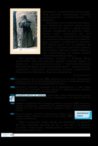 132
Людмила», которая была тепло встре-
чена русским слушателем, Глинка
отправляется путешествовать в
Испанию.
Несколько лет он изучал своеобраз-
ные испанские напевы, много сочи-
нял, но всё это лишь с одной целью:
создать симфонию на русские темы.
Когда через несколько лет его
«Камаринскую» исполнили в концер-
те, нашлись аристократы, не пожелав-
шие слушать «кучерскую» музыку.
Но Глинка знал, что он работает не
для них, а для всего русского народа.
Он говорил: «Музыку создаёт народ, а
мы, композиторы, из алмаза делаем
сверкающий бриллиант...»
Все русские композиторы учились у Глинки. Если
представить себе всю русскую музыку могучим дубом, то
корни его — в народной песне, ствол — творчество Михаила
ИвановичаГлинки,амногочисленныеветви—замечательные
сочинения следующих поколений русских музыкантов:
Чайковского, Бородина, Римского-Корсакова.
По Ольге Римко
97	Просмотрите текст из упр. 396, разделите его на части, перескажите
каждую из них. Начинайте пересказ каждой части с определения её темы
(например: В этой части рассказывается о том...).
98	Напишите короткое сочинение (3—4 предложения) о том, какое
впечатление произвёл на вас рассказ о замечательном русском
композиторе Михаиле Ивановиче Глинке.
99П о р а б о т а й т е в п а р а х . Прочитайте свои сочинения друг другу;
отметьте лучшее в ваших работах, посоветуйте, что можно было бы
исправить.
400	 Найдите в предложениях последнего абзаца текста (упр.396) синоним к
словам интересный, занимательный, увлекательный, захватывающий.
Какими из этих синонимов можно заменить слово, употреблённое в
тексте?
401	 Спишите слова, вставляя пропущенные буквы и рас-
крывая скобки. Найдите эти слова в тексте (упр.  396),
сверьте написанное.
Зам..ч..тельный, комп..зитор, вп..следствии, р..дители,
ин..гда, нра(в,ф), пр..вор..ж..ла, с..вет..вал, св..бодное,
п..долгу, уса(д,т)ьба, иску(с,сс)тво, пол..ж..л, ..ркестр,
см..нялась, взл..теть.
 