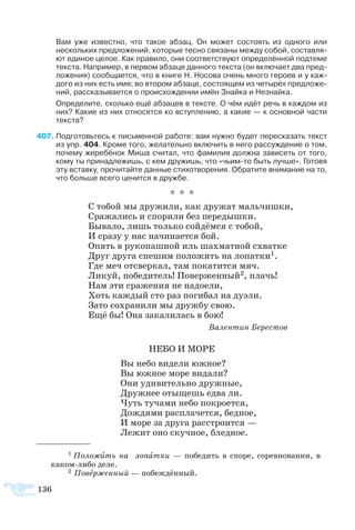 136
Вам уже известно, что такое абзац. Он может состоять из одного или
нескольких предложений, которые тесно связаны между собой, составля­
ют единое целое. Как правило, они соответствуют определённой подтеме
текста. Например, в первом абзаце данного текста (он включает два пред­
ложения) сообщается, что в книге Н. Носова очень много героев и у каж­
дого из них есть имя; во втором абзаце, состоящем из четырёх предложе­
ний, рассказывается о происхождении имён Знайка и Незнайка.
Определите, сколько ещё абзацев в тексте. О чём идёт речь в каждом из
них? Какие из них относятся ко вступлению, а какие — к основной части
текста?
407	Подготовьтесь к письменной работе: вам нужно будет пересказать текст
из упр. 404. Кроме того, желательно включить в него рассуждение о том,
почему жеребёнок Миша считал, что фамилия должна зависеть от того,
кому ты принадлежишь, с кем дружишь, что «чьим-то быть лучше». Готовя
эту вставку, прочитайте данные стихотворения. Обратите внимание на то,
что больше всего ценится в дружбе.
* * *
С тобой мы дружили, как дружат мальчишки,
Сражались и спорили без передышки.		
Бывало, лишь только сойдёмся с тобой,		
И сразу у нас начинается бой.
Опять в рукопашной иль шахматной схватке
Друг друга спешим положить на лопатки1.
Где меч отсверкал, там покатится мяч.
Ликуй, победитель! Поверженный2, плачь!
Нам эти сражения не надоели,
Хоть каждый сто раз погибал на дуэли.
Зато сохранили мы дружбу свою.
Ещё бы! Она закалилась в бою!
Валентин Берестов
НЕБО И МОРЕ
Вы небо видели южное?
Вы южное море видали?
Они удивительно дружные,
Дружнее отыщешь едва ли.
Чуть тучами небо покроется,
Дождями расплачется, бедное,
И море за друга расстроится —
Лежит оно скучное, бледное.
1 Положить на лопатки — победить в споре, соревновании, в
каком-либо деле.
2 Поверженный — побеждённый.
 