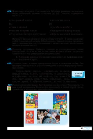 143
424	Правильно прочитайте сочетания слов. Обратите внимание: выделенные
буквы обозначают звонкие согласные [д], [з]. Спишите, подчеркните
буквы с, т.
отдел редкой книги сделать выписки
[д] [з]
отдых с книгой просьба не сгибать
отдавать вовремя книгу сбор нужной информации
отгрузить печатную продукцию сберечь внешний вид книги
Используя данные сочетания слов, составьте устно 4—5 связанных между
собой предложений на тему «В библиотеке». Какими членами предложе­
ния — главными или второстепенными — являются слова с выделенными
буквами в вашем тексте?
425	­Спишите пословицы. Найдите главные и второстепенные члены
предложения. К каким из них вы поставили вопросы: О чём говорится в
предложении? Что утверждается о подлежащем?
1. Хо­ро­шая кни­га яр­че звёз­доч­ки све­тит. 2. Хо­ро­шая кни­
га — ис­крен­ний друг.
426	Спишите слова, вставляя пропущенные буквы и раскрывая скобки. Для
проверки обращайтесь к упражнениям данного урока и орфографическо­
му словарю.
Оп­ред..лить, оч..нь, ..ди­нак..во, н..льзя,
ра(с,сс)ка­зал, т..бой, (з,с)ги­бать, с..дер­жа­ние,
о(д,т)да­вать, вс..гда, об..гащ..ет, увл..ка­тел(?)
ное, наст..ящий, общ..т(?)ся, ре(д,т)кая, ник..
гда, см..треть, б..л(?)шой, сна­чал.., п..том, (с,з)делать.
427Рассмотрите иллюстрации. Какую из этих книг вы читали? Расскажите, что
вам в ней понравилось. Если хотите, расскажите о любой другой прочи­
танной книге, которая вас заинтересовала.
 