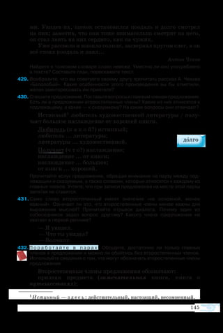 145
ми. Уви­дев их, ще­нок ос­та­но­вил­ся по­одаль и дол­го смо­т­рел
на них; за­ме­тив, что они то­же вни­ма­тель­но смо­т­рят на не­го,
он стал ла­ять на них сер­ди­то, как на чу­жих.
Уже рас­све­ло и взо­шло солн­це, за­свер­кал кру­гом снег, а он
всё сто­ял по­одаль и ла­ял...
Антон Чехов
Найдите в толковом словаре слово невежа. Уместно ли оно употреблено 
в тексте? Составьте план, перескажите текст.
429	Вообразите, что вы советуете своему другу прочитать рассказ А. Чехова
«Белолобый». Какие особенности этого произведения вы бы отметили,
желая заинтересовать им приятеля?
430	Спишитепредложение.Поставьтевопросыкглавнымчленампредложения.
Есть ли в предложении второстепенные члены? Какие из них относятся к
подлежащему, а какие — к сказуемому? На какие вопросы они отвечают?
Ис­тин­ный1 лю­би­тель ху­до­же­ст­вен­ной ли­те­ра­ту­ры / по­лу­
ча­ет боль­шое на­слаж­де­ние от хо­ро­шей кни­ги.
Лю­би­тель (к а к о й?) ис­тин­ный;
лю­би­тель ... ли­те­ра­ту­ры;
ли­те­ра­ту­ры ... ху­до­же­ст­вен­ной.
По­лу­ча­ет (ч т о?) на­слаж­де­ние;
на­слаж­де­ние ... от кни­ги;
на­слаж­де­ние ... боль­шое;
от кни­ги ... хо­ро­шей.
Прочитайте вслух предложение, обращая внимание на паузу между под­
лежащим и сказуемым, а также словами, которые относятся к каждому из
главных членов. Учтите, что при записи предложения на месте этой паузы
запятая не ставится.
431 Само слово второстепенный имеет значение «не основной, менее
важный». Означает ли это, что второстепенные члены менее важны для
выражения мыслей? Прочитайте отрывок диалога. Почему один из
собеседников задал вопрос другому? Какого члена предложения не
хватает в первой реплике?
— Я увидел.
— Что ты увидел?
— Волчицу.
432 П о р а б о т а й т е в п а р а х . Обсудите, достаточно ли только главных
членов в предложении и можно ли обойтись без второстепенных членов.
Используйте сведения о том, что могут обозначать второстепенные члены
предложения.
Второстепенные члены предложения обозначают:
признак предмета (замечательная книга, книга о
путешествиях);
1 Истинный — з д е с ь : действительный, настоящий, несомненный.
 
