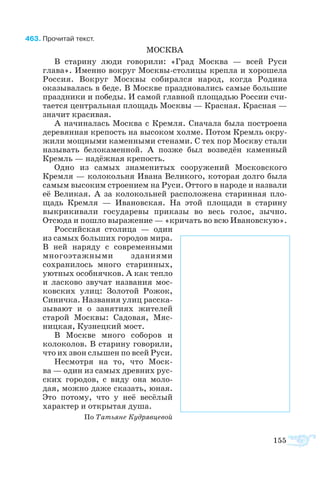 155
63	Про­чи­тай текст.
МОСК­ВА
В ста­ри­ну лю­ди го­во­ри­ли: «Град Моск­ва  — всей Ру­си
гла­ва». Имен­но во­круг Моск­высто­ли­цы креп­ла и хо­ро­ше­ла
Рос­сия. Во­круг Моск­вы со­би­рал­ся на­род, ког­да Ро­ди­на
ока­зы­ва­лась в бе­де. В Моск­ве пра­зд­но­ва­лись са­мые боль­шие
пра­зд­ни­ки и по­бе­ды. И са­мой глав­ной пло­ща­дью Рос­сии счи­
та­ет­ся цен­т­раль­ная пло­щадь Моск­вы — Крас­ная. Крас­ная —
зна­чит кра­си­вая.
А на­чи­на­лась Моск­ва с Крем­ля. Сна­ча­ла бы­ла по­ст­ро­е­на
де­ре­вян­ная кре­пость на вы­со­ком хол­ме. По­том Кремль ок­ру­
жи­ли мощ­ны­ми ка­мен­ны­ми сте­на­ми. С тех пор Моск­ву ста­ли
на­зы­вать бе­ло­ка­мен­ной. А поз­же был воз­ве­дён ка­мен­ный
Кремль — на­дёж­ная кре­пость.
Од­но из са­мых зна­ме­ни­тых со­ору­же­ний Мос­ков­ско­го
Крем­ля — ко­ло­коль­ня Ива­на Ве­ли­ко­го, ко­то­рая дол­го бы­ла
са­мым вы­со­ким стро­е­ни­ем на Ру­си. От­то­го в на­ро­де и на­зва­ли
её Ве­ли­кая. А за ко­ло­коль­ней рас­по­ло­же­на ста­рин­ная пло­
щадь Крем­ля  — Ива­нов­ская. На этой пло­ща­ди в ста­ри­ну
вы­кри­ки­ва­ли го­су­да­ре­вы при­ка­зы во весь го­лос, зыч­но.
От­сю­да и по­ш­ло вы­ра­же­ние — «кри­чать во всю Ива­нов­скую».
Рос­сий­ская сто­ли­ца  — один
из са­мых боль­ших го­ро­дов ми­ра.
В ней на­ря­ду с со­вре­мен­ны­ми
мно­го­этаж­ны­ми зда­ни­я­ми
со­хра­ни­лось мно­го ста­рин­ных,
уют­ных особ­няч­ков. А как теп­ло
и ла­с­ко­во зву­чат на­зва­ния мос­
ков­ских улиц: Зо­ло­той Ро­жок,
Си­нич­ка. На­зва­ния улиц рас­ска­
зы­ва­ют и о за­ня­ти­ях жи­те­лей
ста­рой Моск­вы: Са­до­вая, Мяс­
ниц­кая, Куз­нец­кий мост.
В Моск­ве мно­го со­бо­ров и
ко­ло­ко­лов. В ста­ри­ну го­во­ри­ли,
что их звон слы­шен по всей Ру­си.
Не­смо­т­ря на то, что Моск­
ва — один из са­мых древ­них рус­
ских го­ро­дов, с ви­ду она мо­ло­
дая, мож­но да­же ска­зать, юная.
Это по­то­му, что у неё ве­сё­лый
ха­рак­тер и от­кры­тая ду­ша.
По Та­ть­я­не Ку­д­ряв­це­вой
 