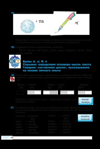 16
пля­с­ка — пля­сать
[и]
мяч 	 — мя­ча
пять 	 — пя­так
мя­со 	 — мяс­ной
пят­на 	 — пят­но
вя­нут 	 — увя­да­ют
глянь	 — гля­жу
[и]
снять	 — сня­ла
за­нять	 — за­ня­ла
по­нять	 — по­ня­ла
свя­жут	 — вя­зать
тя­нут	 — тя­нуть
, та ч
 4	Раз­га­дайте  ре­бусы.
Пред­ставьте, что вы учите млад­ше­го бра­та или се­с­т­ру раз­га­ды­вать ре­бу­
сы. Со­ставьте ко­рот­кое и по­нят­ное разъ­яс­не­ние этих ре­бу­сов.
  5 Пе­ре­ве­дите сло­ва на рус­ский язык, за­пи­шите.те
М’яч, вікно, зів’януть, гість, моя, по­дру­га, мо­жу, будь
ласка, інший.
      7 	 ­    
	 ­­ ­­­­ ­­  ­­
	 ­­ ­­­ ­­, ­­­­
	  ­­ ­­ ­
  6	По­слу­шайте данные сло­ва, про­из­не­сите их вслед за учи­те­лем. Обратите 
вни­мание: в сло­ге пе­ред удар­ным вме­с­то [а] про­из­но­сят звук, близ­кий 
к [и].
Взять — взя­ла	 тя­нут — тя­ну ян­варь
[а] [и] [а] [и] [йи]
+ +   + +
Срав­ните с про­из­но­ше­ни­ем и на­пи­са­ни­ем по­хо­жих слов
ук­ра­ин­ско­го язы­ка.
 7 По­слу­шайте сло­ва, по­вто­рите их вслед за учи­те­лем. Про­из­но­сите звук [и]
в сло­ге пе­ред уда­ре­ни­ем. Чёт­ко про­го­во­рите сло­ва так, как они пи­шут­ся.
Спи­шите.
 