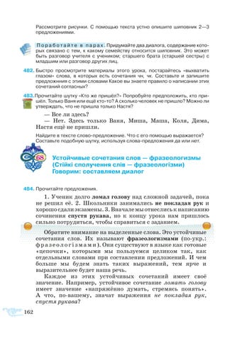 Рассмотрите рисунки. С помощью текста устно опишите шиповник 2—3
предложениями.
 �������������������������������������������������������������П о р а б о т а й т е в п а р а х . Придумайте два диалога, содержание кото­
рых связано с тем, к какому семейству относится шиповник. Это может
быть разговор учителя с учеником; старшего брата (старшей сестры) с
младшим или разговор других лиц.
82	Быстро просмотрите материалы этого урока, постарайтесь «выхватить
глазом» слова, в которых есть сочетания чн, чк. Составьте и запишите
предложнния с этими словами Какое вы знаете правило о написании этих
сочетаний согласных?
83Прочитайте шутку «Кто же пришёл?» Попробуйте предположить, кто при­
шёл. Только Ваня или ещё кто-то? А сколько человек не пришло? Можно ли
утверждать, что не пришла только Настя?
— Все ли здесь?
— Нет. Здесь только Ваня, Миша, Маша, Коля, Дима,
Настя ещё не пришли.
Найдите в тексте слово-предложение. Что с его помощью выражается?
Составьте подобную шутку, используя слова-предложения да или нет.
68 	 Устойчивые сочетания слов — фразеологизмы
	 (Стійкі сполучення слів — фразеологізми)
	 Говорим: составляем диалог
84	Прочитайте предложения.
1. Ученик долго ломал голову над сложной задачей, пока
не решил её. 2. Школьники занимались не покладая рук и
хорошосдалиэкзамены.3.Вначалемыотнеслиськнаписанию
сочинения спустя рукава, но к концу урока нам пришлось
сильно потрудиться, чтобы справиться с заданием.
Обратите внимание на выделенные слова. Это устойчивые
сочетания слов. Их называют фразеологизмами (по-укр.:
фразе ологізмами). Они существуют в языке как готовые
«цепочки», которыми мы пользуемся целиком так, как
отдельными словами при составлении предложений. И чем
больше мы будем знать таких выражений, тем ярче и
выразительнее будет наша речь.
Каждое из этих устойчивых сочетаний имеет своё
значение. Например, устойчивое сочетание ломать голову
имеет значение «напряжённо думать, стремясь понять».
А что, по-вашему, значат выражения не покладая рук,
спустя рукава?
162
 