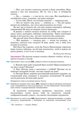 167
— Нет, уж лучше я сначала сделаю и буду спокойна. Ведь
уроков у нас кот наплакал. Не то, что у вас, в четвёртом
классе.
— Да, — говорю, — у нас не то, что у вас. Вот перейдёшь в
четвёртый класс, узнаешь, где раки зимуют.
— А что тебе, Витя, на сегодня задано? — спросила она.
— Это не твоего ума дело, — ответил я. — Ты всё равно
ничего не поймёшь, так что и рассказывать не стоит.
Не мог же я сказать ей, что мне задано повторять таблицу
умножения! Её ведь во втором классе проходят.
Я решил с самого начала взяться за учёбу как следует и
сразу засел повторять таблицу умножения. Через некоторое
время я всё выучил так, что мог ответить без запинки1.
На другой день Ольга Николаевна похвалила меня:
— Вот видишь, — сказала она, — когда ты хочешь, то
можешь учиться как следует! Я ведь знаю, что у тебя есть
голова на плечах.
Всё было бы хорошо, если бы Ольга Николаевна спросила
меня только таблицу, но ей ещё захотелось, чтоб я задачу на
доске решил, и тут я сел в калошу.
По Николаю Носову
Запомните! По-русски можно сказать давать отдых мозгу и
промелькнуть в мозгу.
96	Прочитайте текст из упр.495, найдите ответы на данные вопросы.
1. Какой совет даёт старший брат сестре? Прислушивается
ли она к нему? Почему?
2. Как обстоят дела у мальчика с учёбой? Почему он не
отвечает младшей сестре, что ему задано на дом?
3. Почему Витя, хорошо выучивший домашнее задание, на
следующий день попадает в неловкое положение? В какой
части рассказа об этом идёт речь?
Определите тему и основную мысль текста.
97	Пробегите глазами текст (упр. 495). Найдите в нём устойчивые сочетания
слов. Попробуйте по тексту догадаться, что они обозначают. Сопоставьте
свои ответы с предлагаемыми толкованиями.
В неловком положении; напрасно, впустую; очень
неспокойна; очень мало; тебя не касается; умный,
сообразительный; узнать, что значат настоящие трудности.
98	Выпишите из текста упр.495 предложения с фразеологизмами, а рядом
запишите предложения с близкими по значению сочетаниями слов
1 Без запинки — гладко, бойко.
 