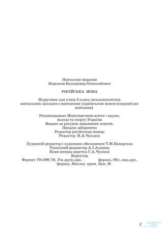 177
Навчальне видання
Корсаков Володимир Олексыйович
РОСІЙСЬКА МОВА
Підручник для учнів 5 класу загальноосвітніх
навчальних закладів з навчанням українською мовою (перший рік
навчання)
Рекомендовано Міністерством освіти і науки,
молоді та спорту України
Видано за рахунок деражвних коштів.
Продаж заборонено
Редактор російською мовою
Редактор Н.А.Чаплюк
Художній редактор і художник обкладинки Т.М.Канарська
Технічний редавктор А.І.Аленіна
Комп°ютерна верстка Г.А.Чупіної
Коректор
Формат 70х100/16. Ум.друж.арк. форзац. Обл.-вид.арк.
форзац. Наклад прим. Зам. №
 