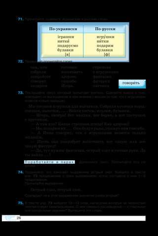 26
  1	Про­чи­тайте, срав­ните ук­ра­ин­ские и рус­ские сло­ва.
 2	Правильно про­чи­тайте сло­ва.
она, они	 го­то­вим	 стран­ная
со­бра­ли	 из­го­то­вить	 с иг­руш­ка­ми
по­про­бу­ет	 здо­ро­во	 фан­та­зия
го­во­рит	 спа­си­бо	 фи­гур­ки
по­да­рим	 Игорь	 ли­с­ти­ки
 3	По­слу­шайте текст, который про­чи­та­ет учи­тель. Сде­лайте вы­вод о том,
сов­па­да­ет ли вы­ска­зан­ное в нём мне­ние с вашим (о том, что с иг­руш­ка­ми
во­зят­ся толь­ко ма­лы­ши).
		 Мы го­то­вим иг­руш­ки для вы­став­ки. Со­бра­ли ку­соч­ки коры,
шиш­ки, па­лоч­ки, ... . Взя­ли нит­ки, игол­ки, бу­лав­ки.
— Игорь, смо­т­ри! Вот мыш­ка, вот ба­ран, а вот па­с­ту­шок
с пру­ти­ком.
— А там кто? Ка­кая стран­ная пти­ца! Как здо­ро­во!
— Мы по­да­рим их ... . Они бу­дут ра­ды, ска­жут нам спасибо.
—  А Ни­на го­во­рит, что с иг­руш­ка­ми во­зят­ся толь­ко
ма­лыши.
—  Пусть она по­про­бу­ет из­го­то­вить вот та­кую  или вот
такую фи­гур­ку!
— Да, тут нуж­ны фан­та­зия, ос­т­рый глаз и точ­ная ру­ка. Да
ты най­ди ... !
	 П о р а б о т а й т е в п а р а х.   До­пол­ни­те текст. Про­чи­тай­те его по 
ро­лям.
  4	По­ду­майте, что оз­на­ча­ет вы­ра­же­ние ос­т­рый глаз. Най­дите в тек­с­те
упр.  73 пред­ло­же­ние с этим вы­ра­же­ни­ем, устно со­ставьте с ним 1—2
пред­ло­же­ния.
	 Прочитайте вы­ра­же­ни­я.
Ос­т­рый глаз, ос­т­рый нож.
Совпадает ли в этих выражениях значение слова острый?
  5	В тек­с­те упр. 73 най­дите 10—12 слов, на­пи­са­ние ко­то­рых не пол­но­стью
со­от­вет­ст­ву­ет про­из­но­ше­нию. С чем свя­за­но рас­хож­де­ние — с глас­ны­ми
или со­глас­ны­ми зву­ка­ми? Вы­пи­шите эти сло­ва.
 