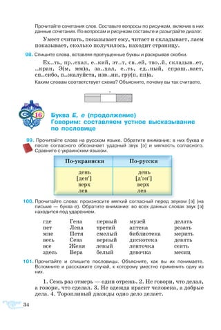 34
  
+
 	 Про­чи­тай­те со­че­та­ния слов. Со­ставь­те во­про­сы по ри­сун­кам, вклю­чив в них
дан­ные сочетания. По во­про­сам и ри­сун­кам со­ставь­те и ра­зы­г­рай­те диа­лог.
Уме­ет счи­тать, по­ка­зы­ва­ет ему, чи­та­ет и скла­ды­ва­ет, ла­ем
по­ка­зы­ва­ет, сколь­ко по­лу­чи­лось, на­хо­дит стра­ни­цу.
 8 Спи­шите сло­ва, встав­ляя про­пу­щен­ные бук­вы и раскрывая скобки.
Ех..ть, пр..ехал, е..кий, эт..т, св..ей, тво..й, скла­дыв..ет,
..кран, Э(м, мм)а, за..хал, е..ть, ед..ный, спраш..ва­ет,
сп..си­бо, п..жа­луй­ста, изв..ни, гру(п, пп)а.
Ка­ким сло­вам со­от­вет­ст­ву­ет схе­ма? Объ­яс­ните, по­че­му вы так счи­та­ете.
16 	 ­   ­­­
	 ­­ ­­­ ­ ­­­­
 	  ­­­
  9 Про­чи­тайте сло­ва на русском языке. Обратите внимание: в них бук­ва е
по­сле соглас­но­го обо­зна­ча­ет удар­ный звук [э] и мяг­кость со­глас­но­го.
Срав­ните с ук­ра­ин­ским язы­ком.
100	Про­чи­тайте сло­ва: про­из­но­сите мяг­кий со­глас­ный пе­ред зву­ком [э] (на
пись­ме  — бук­ва е). Об­ра­тите вни­ма­ние: во всех дан­ных сло­вах звук [э]
на­хо­дит­ся под уда­ре­ни­ем.
где	 Ге­на	 пер­вый	 му­зей	 де­лать
нет	 Ле­на	 тре­тий	 ап­те­ка	 ре­зать
мне	 Пе­тя	 сме­лый	 биб­ли­о­те­ка	 ме­рить
весь	 Се­ва	 вер­ный	 дис­ко­те­ка	 девять
все	  Женя	  левый	 ленточка	  сеять
здесь	 Ве­ра	 бе­лый	 де­воч­ка	 месяц
1	Про­чи­тайте и спи­шите по­сло­ви­цы. Объ­яс­ните, как вы их по­ни­ма­ете.   
Вспом­ните и рас­ска­жите слу­чай, к ко­то­ро­му уме­ст­но при­ме­нить од­ну из
них.
1. Семь раз от­мерь — один от­режь. 2. Не го­во­ри, что де­лал,
а го­во­ри, что сде­лал. 3. Не одежда красит человека, а добрые
дела. 4. Торопливый дважды одно дело делает.
 
