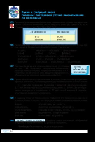 44
изъ­ян
изъ­яс­нить
съе­хид­ни­чать
изъ­я­вить
изъ­ять
ис­клю­чить, ус­тра­нить
по­нят­но из­ло­жить, объ­яс­нить
ска­зать яз­ви­тель­но, рез­ко, на­сме­ш­ли­во
не­до­ста­ток, по­вреж­де­ние
вы­ска­зать, вы­ра­зить
21 	 ­  ­ 
	 ­­ ­­­ ­ ­­­­­
	  ­­­
5	Сравните произношение и написание данных слов в украинском и русском
языках. Обратите внимание: после твёрдого знака (ъ) буквы е, ё, ю, я
обозначают два звука: [йэ], [йо], [йу], [йа].
6	Прислушайтесь к произношению данных слов, присмотритесь к тому, как
они пишутся. Правильно прочитайте слова, спишите их.
съесть	 объ­я­вит — объ­я­вил — объ­яв­ле­ние
[с′йэ]	 [абйа]	 [абйи]	 [абйи]
съё­жить­ся	 яс­но — объ­яс­нил — объ­яс­не­ние
подъ­езд	 съел — съе­дят — съе­доб­ный
подъ­ём	 подъ­е­хал — подъ­ез­жал — подъ­ез­жай
7	Составьте и запишите несколько сочетаний со словами
из упр. 136. Например: интересное объявление,
разъезд перед станцией, попросили объяснить и т. п.
Некоторые из сочетаний слов введите в предложения,
объедините их в связное высказывание (устно).  
8	Прочитайте и спишите предложения, в которых слово подъём употреблено
в разных значениях. Устно придумайте другие предложения с этим словом.
1.  Подъ­ём слиш­ком боль­ших тя­же­с­тей про­ти­во­по­ка­зан.
2. Подъ­ём на го­ру был дол­гим и труд­ным. 3. Все бы­ли воз­буж­
де­ны, го­во­ри­ли с подъ­ё­мом. 4. У неё та­кой вы­со­кий подъ­ём,
что труд­но по­до­брать бо­тин­ки.
9	К каждому слову из левой колонки подберите его разъяснение, данное в
правойколонке.Устносоставьтепредложениясословамиизлевойколонки.
40	П о р а б о т а й т е   в   п а р а х. Об­су­ди­те смысл по­сло­ви­цы, при­ду­май­те
си­ту­а­цию, в ко­то­рой её бы­ло бы уме­ст­но упо­тре­бить.
Что­бы рыб­ку съесть, на­до в во­ду лезть.
 