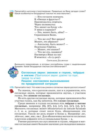 56
8	Прочитайте шуточное стихотворение. Правильно ли Ваня загадал слово?
Какой особенности безударных гласных не знал мальчик?.
— Кто со­гла­сен по­иг­рать
В «Ово­щи и фрук­ты»?
При­го­товь­тесь от­ве­чать
Че­рез пол­ми­ну­ты:
Что ле­жит на бук­ву «А»
У ме­ня в кар­ма­не?
— Это, мо­жет быть, ай­ва? —
Спра­ши­ва­ем Ва­ню.
— Что же это? Вот во­прос!
Мо­жет, это аб­ри­кос?
— Апель­син, быть мо­жет? —
Под­ска­зал Се­рёжа.
— Мо­жет, это ана­нас?
— Что же это, на­ко­нец?
По­смо­т­рел Иван на нас
И от­ве­тил: «Агурец!»
Свет­ла­на Дол­жен­ко
	 Выпишите предложения, в которых употреблены слова с выделенными
буквами. Какие безударные гласные они обозначают?
27	 ­­ ­ ­  ­ ­­
	  ­ ­­ ­    		
	 ­  
	 ­ ­­­ ­­­­
	  ­­ ­­­
9	Про­чи­тай­те текст. Что но­во­го вы уз­нали о со­глас­ных зву­ках рус­ско­го язы­ка?
Ты зна­ешь, что в рус­ском язы­ке, как и в ук­ра­ин­ском, есть
со­глас­ные зву­ки, ко­то­рые про­из­но­сят­ся звуч­но, с уча­с­ти­ем
го­ло­са. Это звон­кие со­глас­ные.
Но есть дру­гие со­глас­ные зву­ки, ко­то­рые про­из­но­сят­ся без
уча­с­тия го­ло­са, как бы шё­по­том. Это глу­хие со­глас­ные.
Сре­ди звон­ких и глу­хих со­глас­ных есть твёр­дые и мяг­кие
со­глас­ные, на­при­мер: [б], [б′], [л], [л′], [п], [п′], [к], [к′].
Мягкость согласных может обозначаться на письме буквами
е, ё, ю, я, которые стоят после букв, обозначающих эти
согласные. Такую же роль играет и буква и. Например: лес,
лётчик, люк, мял, пил. Для обозначения мягкости согласных
в русском алфавите есть и специальная буква — ь.
Уме­ние раз­ли­чать на слух звон­кие и глу­хие, твёр­дые и мяг­
­кие со­глас­ные име­ет боль­шое зна­че­ние для ов­ла­де­ния на­вы­­ка­
 