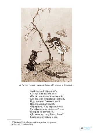 81
Злой то­с­кой уд­ру­че­на1,
К Му­ра­вью пол­зёт она:
«Не ос­тавь ме­ня, кум ми­лой!
Дай ты мне со­брать­ся с си­лой,
И до веш­них2 толь­ко дней
Про­кор­ми и обо­грей!» —
«Ку­муш­ка, мне стран­но это:
Да ра­бо­та­ла ль ты в ле­то?» —
Го­во­рит ей Му­ра­вей.
«До то­го ль, го­луб­чик, бы­ло?
В мяг­ких му­ра­вах у нас
1 Уд­ру­че­на (от уд­ру­чить) — край­не огор­че­на.
2 Вешний — весенний.
А. Рачев. Иллюстрация к басне «Стрекоза и Муравей»
 
