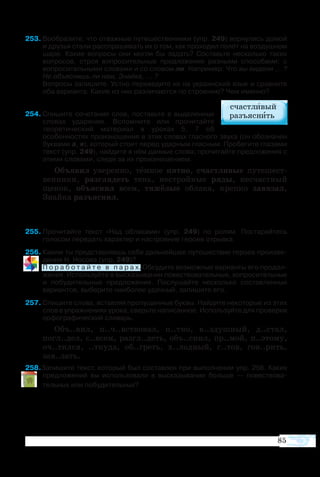85
53	Вообразите, что отважные путешественники (упр. 249) вернулись домой
и друзья стали расспрашивать их о том, как проходил полёт на воздушном
шаре. Какие вопросы они могли бы задать? Составьте несколько таких
вопросов, строя вопросительные предложения разными способами: с
вопросительными словами и со словом ли. Например: Что вы видели ... ?
Не объяснишь ли нам, Знайка, ... ?
Вопросы запишите. Устно переведите их на украинский язык и сравните
оба варианта. Какие из них различаются по строению? Чем именно?
54	Спишите сочетания слов, поставьте в выделенных
словах ударение. Вспомните или прочитайте
теоретический материал в уроках 5, 7 об
особенностях произношения в этих словах гласного звука (он обозначен
буквами а, я), который стоит перед ударным гласным. Пробегите глазами
текст (упр. 249), найдите в нём данные слова; прочитайте предложения с
этими словами, следя за их произношением.
Объ­я­вил уве­рен­но, тём­ное пят­но, сча­ст­ли­вые пу­те­ше­ст­
вен­ни­ки, раз­гля­деть тень, не­ст­рой­ные ряды, не­сча­ст­ный
ще­нок, объ­яс­нил всем, тя­жё­лые об­ла­ка, креп­ко за­вя­зал,
Знай­ка разъ­яс­нил.
	
5	Про­чи­тай­те текст «Над об­ла­ка­ми» (упр. 249) по ро­лям. По­ста­рай­тесь
го­ло­сом пе­ре­дать ха­рак­тер и на­ст­ро­е­ние ге­ро­ев отрывка.
6	Ка­ким ты пред­став­ля­ешь се­бе даль­ней­шее пу­те­ше­ст­вие ге­ро­ев про­из­ве­
де­ния Н. Но­со­ва (упр. 249)?
	 П о ­р а б о т а й т е   в   п а р а х. Об­су­ди­те воз­мож­ные ва­ри­ан­ты его про­дол­
же­ния. Ис­поль­зуй­те в вы­ска­зы­ва­нии по­ве­ст­во­ва­тель­ные, во­про­си­тель­ные
и по­бу­ди­тель­ные пред­ло­же­ния. По­слу­шай­те не­сколь­ко состав­лен­ных
ва­ри­ан­тов, вы­бе­ри­те на­и­бо­лее удач­ный, за­пи­ши­те его.
7	Спишите слова, вставляя пропущенные буквы. Найдите некоторые из этих
слов в упражнениях урока, сверьте написанное. Используйте для проверки
орфографический словарь.
Объ..вил, п..ч..вство­вал, п..тно, в..здуш­ный, д..стал,
погл..дел, с..всем, разгл..деть, объ..снил, пр..мой, п..это­му,
оч..тил­ся, ..тку­да, об..греть, х..лод­ный, г..тов, гов..рить,
зав..зать.
8Запишите текст, который был составлен при выполнении упр. 256. Каких
предложений вы использовали в высказывании больше — повествова­
тельных или побудительных?
 