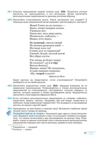 87
61	Спишите предложения правой колонки (упр. 259). Попросите учителя
прочитать их, прислушайтесь к его интонации. Затем прочитайте
восклицательные предложения по данному учителем образцу.
2	Прочитайте стихотворение молча. Какое настроение оно создаёт? С
помощью каких предложений автор выражает чувства радости, восторга?
Ма­ма! Глянька из окош­ка —
Знать, вче­ра не­да­ром кош­ка
Умы­ва­ла нос:
Гря­зи нет, весь двор оде­ло,
По­свет­ле­ло, по­бе­ле­ло —
Вид­но, есть мо­роз.
Не ко­лю­чий, свет­лоси­ний
По вет­вям раз­ве­шан иней —
По­гля­ди хоть ты!
Слов­но ктото то­ро­ва­тый1
Све­жей, бе­лой, пух­лой ва­той
Все уб­рал ку­с­ты.
Уж те­перь не бу­дет спо­ру:
За са­лаз­ки2, да и в го­ру
Ве­се­ло бе­жать!
Прав­да, ма­ма? Не от­ка­жешь,
А са­ма на­вер­но ска­жешь:
«Ну, ско­рей гу­лять!»
			 Афанасий Фет
	 Какие картины вы представили, читая стихотворение? Попробуйте
изобразить их на своём рисунке.
63	Прочитайте выделенные слова (упр. 262), обращая внимание на их
правильное произношение. Потренируйтесь в чтении восклицательных
предложений из стихотворения, постарайтесь голосом передать те
чувства, которые выразил в своём произведении автор. Выразительно
прочитайте стихотворение Афанасия Фета.
64	Уст­но со­ставьте вос­кли­ца­тель­ные пред­ло­же­ния со сло­ва­ми: по­бе­ле­ло,
по­свет­ле­ло, бе­жать, не­стись. На­при­мер: Как всё во­круг по­свет­ле­ло и
по­бе­ле­ло, ког­да вче­ра вы­пал пер­вый снег! Что за ра­дость и на­слаж­де­ние
не­стись на сан­ках с кру­той гор­ки!
65	Приходилось ли вам бывать в зимнем лесу? Вспомните наиболее яркий
эпизод такого похода на природу.
	 П о ­р а ­б о ­т а й ­т е   в   п а ­р а х. Рас­ска­жи­те друг дру­гу о сво­их впе­чат­ле­
ни­ях. Вы­ра­зи­те своё от­но­ше­ние к то­му, что ус­лы­ша­ли. Сов­ме­ст­но оп­ре­де­
ли­те, что мож­но ис­поль­зо­вать для вы­ска­зы­ва­ния на дан­ную те­му. По­ду­
май­те, ка­кие из дан­ных со­че­та­ний слов и не­о­кон­чен­ных вос­кли­ца­тель­ных
пред­ло­же­ний под­хо­дят для та­ко­го рас­ска­за; до­бавь­те свои при­ме­ры.
1 То­ро­ва­тый — ще­д­рый.
2 Са­лаз­ки — сан­ки.
 