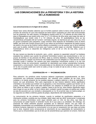 Universidad Surcolombiana Seminario de Teoría de la comunicación I 
Programa de Comunicación Social y Periodismo Prof.: Carlos Arturo Monje Álvarez 
--------------------------------------------------------------------------------------------------------------------------------------------------------------------------- 
LAS COMUNICACIONES EN LA PREHISTORIA Y EN LA HISTORIA DE LA HUMANIDAD 
Tomás Austin Millán 
Sociólogo, Antropólogo Social 
Las comunicaciones en el origen de la cultura. 
Desde hace varias décadas sabemos que el hombre apareció sobre la tierra como producto de un proceso de evolución en que unas especies de seres fueron superados por otras más evolucionadas que las anteriores. De esta manera, el Driopitecus (existió entre 20 y 10 millones de años atrás) dio paso al Ramapitecus que existió entre unos 12 a 7 ú 8 millones de años atrás; para luego dar paso al Australopitecus que existió entre 5 a 1/2 millones de años. El australopitecus tenía ya las características principales del ser humano: caminaba erguido, se reproducía por una sola cría y vivía en grupos compactos pero pequeños. Luego vendrían otras especies de hominideos como el Homo habilis, que toma ese nombre porque junto a sus restos se encontraron raspadores de piedra (trozos de piedra a los que se les hicieron cantos afilados a propósito) y es de suponer que si tenía habilidad para usar la piedra, también la tuvo para usar huesos y palos según su voluntad. Sabemos que el Australopitecus tenía un desarrollo de inteligencia como el de un niño de tres años, como el chimpancé. 
De esa manera se describe la evolución, pero, ¿cómo aparece la capacidad cultural? La hipótesis aceptada hoy sostiene que cuando los primeros hominideos tuvieron que acostumbrarse a vivir en grupos de familias en las planicies de África, dada su extrema debilidad y fragilidad frente a otros animales africanos, adoptó una forma de vida colaborativa que los obligaba a ir más allá de la simple actividad innata e instintiva. De manera que para cooperarse mutuamente tuvieron a la vez que desarrollar formas de comunicación, quedando en descubierto que ambas característica humanas, cooperación y comunicación, fueron consustanciales en los albores de la humanidad, es decir, la una sin la otra no puede existir (son como la rueda y el eje: la rueda sin eje es solo un disco y el eje sin rueda solo una barra). 
COOPERACIÓN COMUNICACIÓN 
Para sobrevivir, los primitivos seres humanos debieron organizarse cooperativamente, es decir, coordinando sus conductas consensualmente. Así, mientras unos cuidaban de las crías, otros cuidaban a la banda avisando de los posibles ataques o peligros externos y otros se dedicaban a buscar con qué alimentarse. Pero para organizarse de esa manera debieron darles significados (mentales) a los sonidos que emitían con la garganta y a los movimientos y gestos que hacían con el cuerpo. Además, debió situar toda esta información con respecto al contexto en que se producía. Esto último se refiere a que un gesto o palabra, hasta el día de hoy, tiene distinto significado según sea el lugar en que se emite: no es lo mismo decir ¡cuidado! cuando se juega a la pelota que cuando se esta de excursión por una montaña o atravesando un río. En el primer caso no implica peligro, en los segundos se refiere a distintos grados de peligro, dependiendo del medioambiente. 
La comunicación de los primeros tiempos, cuando la cantidad de significados asignados a la información emitida y recibida era muy limitada, debió haber sido tan difícil, tensionante y complicada para los primeros hominideos como sigue siéndolo para un niño de dos años, que trata de comunicarse sin poder hacerlo ni entender mucho de lo que pasa a su alrededor. Sin embargo, las presiones del medio ambiente actuaron ayudadas por la selección natural --los que mejor se adaptaban acrecentaban sus posibilidades de sobrevivencia superando a los demás-- hicieron que los primeros humanos mejoraran su comunicación a la vez que su cooperación (sin que haya una antes que la otra), trayendo como consecuencia el crecimiento de sus capacidades de razonamiento lo mismo que su emocionalidad, que es el otro par de características que operaron al unísono. Sobre las  