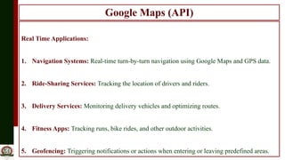 Google Maps (API)
Real Time Applications:
1. Navigation Systems: Real-time turn-by-turn navigation using Google Maps and GPS data.
2. Ride-Sharing Services: Tracking the location of drivers and riders.
3. Delivery Services: Monitoring delivery vehicles and optimizing routes.
4. Fitness Apps: Tracking runs, bike rides, and other outdoor activities.
5. Geofencing: Triggering notifications or actions when entering or leaving predefined areas.
 