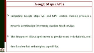 Google Maps (API)
 Integrating Google Maps API and GPS location tracking provides a
powerful combination for creating location-based services.
 This integration allows applications to provide users with dynamic, real-
time location data and mapping capabilities.
 