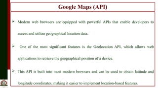 Google Maps (API)
 Modern web browsers are equipped with powerful APIs that enable developers to
access and utilize geographical location data.
 One of the most significant features is the Geolocation API, which allows web
applications to retrieve the geographical position of a device.
 This API is built into most modern browsers and can be used to obtain latitude and
longitude coordinates, making it easier to implement location-based features.
 