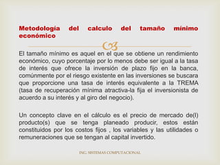 Metodología       del      calculo        del     tamaño   mínimo
económico

                                 
El tamaño mínimo es aquel en el que se obtiene un rendimiento
económico, cuyo porcentaje por lo menos debe ser igual a la tasa
de interés que ofrece la inversión de plazo fijo en la banca,
comúnmente por el riesgo existente en las inversiones se buscara
que proporcione una tasa de interés equivalente a la TREMA
(tasa de recuperación mínima atractiva-la fija el inversionista de
acuerdo a su interés y al giro del negocio).

Un concepto clave en el cálculo es el precio de mercado de(l)
producto(s) que se tenga planeado producir, estos están
constituidos por los costos fijos , los variables y las utilidades o
remuneraciones que se tengan al capital invertido.

                        ING. SISTEMAS COMPUTACIONAL
 