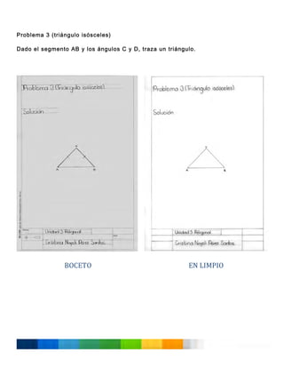 Problema 3 (triángulo isósceles)
Dado el segmento AB y los ángulos C y D, traza un triángulo.
	
  
	
  
	
  
	
  
	
  
	
  
	
  
	
  
	
  
	
  
	
  
	
  
	
  
	
  
	
  
	
  
	
  
	
  
	
  
	
  
	
  
	
  
	
  
	
  
	
  
	
  
	
  
	
  
	
  
	
  

BOCETO	
  
	
  
	
  
	
  
	
  
	
  
	
  
	
  
	
  
	
  
	
  
	
  

EN	
  LIMPIO	
  

 