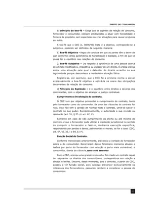 DIREITO DO CONSUMIDOR
45
b) princípio da boa-fé – Exige que os agentes da relação de consumo,
fornecedor e consumidor, estejam predispostos a atuar com honestidade e
firmeza de propósito, sem espertezas ou criar situações para causar prejuízos
ao outro.
A boa-fé que o CDC (L. 8078/90) trata é a objetiva, contrapondo-se a
subjetiva, podendo ser definidos da seguinte maneira:
1) Boa-fé Objetiva - Regra de conduta em que as partes têm o dever de
agir conforme certos parâmetros de honestidade e lealdade, a fim de que se
possa ter o equilíbrio nas relações de consumo.
2) Boa-fé Subjetiva – Diz respeito à ignorância de uma pessoa acerca
de um fato modificativo, impeditivo ou violador de um direito. É a falsa crença
sobre uma situação pela qual o detentor do direito acredita na sua
legitimidade porque desconhece a verdadeira situação fática.
Registre-se, por oportuno, que o CDC foi a primeira norma a prever
expressamente a boa-fé objetiva e aplicá-la na seara das obrigações
decorrentes da relação de consumo.
c) Princípio da Eqüidade – é o equilíbrio entre direitos e deveres dos
contratantes, com o objetivo de alcançar a justiça contratual.
Cumprimento e invalidação do contrato.
O CDC tem por objetivo primordial o cumprimento do contrato, tanto
pelo fornecedor como do consumidor. Se uma das cláusulas do contrato for
nula, esta não tem o condão de nulificar todo o contrato. Deve-se salvar o
contrato no que puder. Excepcionalmente, é autorizada a sua revisão ou
resolução (art. 51, § 2º c/c art. 6º, V).
Somente em caso de não cumprimento da oferta ou até mesmo do
contrato, é que o fornecedor pode utilizar a prestação jurisdicional no sentido
de compelir o fornecedor a fazê-lo, mediante execução específica,
respondendo por perdas e danos, patrimoniais e morais, se for o caso (CDC,
art. 6º, VI, 35, I e 84, § 1º).
Função Social do Contrato.
Conforme mencionado anteriormente, prevalecia a vontade do fornecedor
sobre a do consumidor. Decorreram desse fenômeno inúmeros abusos e
lesões por parte do fornecedor com relação a parte mais vulnerável, o
consumidor, diante da cláusula pacta sunt servanda.
Com o CDC, ocorreu uma grande reviravolta, foi criado um contrato capaz
de resguardar os direitos dos consumidores, protegendo-os em relação a
abusos e lesões. Decorre, desse momento, que o contrato, a partir do CDC,
passou a ter função social, pois cuidava preservar exclusivamente os
interesses dos fornecedores, passando também a considerar a pessoa do
consumidor.
 