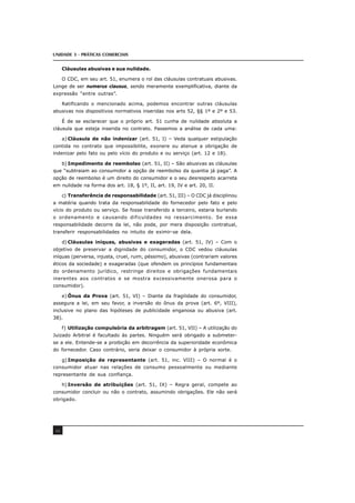 UNIDADE 3 - PRÁTICAS COMERCIAIS
46
Cláusulas abusivas e sua nulidade.
O CDC, em seu art. 51, enumera o rol das cláusulas contratuais abusivas.
Longe de ser numerus clausus, sendo meramente exemplificativa, diante da
expressão “entre outras”.
Ratificando o mencionado acima, podemos encontrar outras cláusulas
abusivas nos dispositivos normativos inseridas nos arts 52, §§ 1º e 2º e 53.
É de se esclarecer que o próprio art. 51 cunha de nulidade absoluta a
cláusula que esteja inserida no contrato. Passemos a análise de cada uma:
a) Cláusula de não indenizar (art. 51, I) – Veda qualquer estipulação
contida no contrato que impossibilite, exonere ou atenue a obrigação de
indenizar pelo fato ou pelo vício do produto e ou serviço (art. 12 e 18).
b) Impedimento de reembolso (art. 51, II) – São abusivas as cláusulas
que “subtraiam ao consumidor a opção de reembolso da quantia já paga”. A
opção de reembolso é um direito do consumidor e o seu desrespeito acarreta
em nulidade na forma dos art. 18, § 1º, II, art. 19, IV e art. 20, II.
c) Transferência de responsabilidade (art. 51, III) – O CDC já disciplinou
a matéria quando trata da responsabilidade do fornecedor pelo fato e pelo
vício do produto ou serviço. Se fosse transferido a terceiro, estaria burlando
o ordenamento e causando dificuldades no ressarcimento. Se essa
responsabilidade decorre da lei, não pode, por mera disposição contratual,
transferir responsabilidades no intuito de eximir-se dela.
d) Cláusulas iníquas, abusivas e exageradas (art. 51, IV) – Com o
objetivo de preservar a dignidade do consumidor, o CDC vedou cláusulas
iníquas (perversa, injusta, cruel, ruim, péssimo), abusivas (contrariam valores
éticos da sociedade) e exageradas (que ofendem os princípios fundamentais
do ordenamento jurídico, restringe direitos e obrigações fundamentais
inerentes aos contratos e se mostra excessivamente onerosa para o
consumidor).
e) Ônus da Prova (art. 51, VI) – Diante da fragilidade do consumidor,
assegura a lei, em seu favor, a inversão do ônus da prova (art. 6º, VIII),
inclusive no plano das hipóteses de publicidade enganosa ou abusiva (art.
38).
f) Utilização compulsória da arbitragem (art. 51, VII) – A utilização do
Juizado Arbitral é facultado às partes. Ninguém será obrigado a submeter-
se a ele. Entende-se a proibição em decorrência da superioridade econômica
do fornecedor. Caso contrário, seria deixar o consumidor à própria sorte.
g) Imposição de representante (art. 51, inc. VIII) – O normal é o
consumidor atuar nas relações de consumo pessoalmente ou mediante
representante de sua confiança.
h) Inversão de atribuições (art. 51, IX) – Regra geral, compete ao
consumidor concluir ou não o contrato, assumindo obrigações. Ele não será
obrigado.
 
