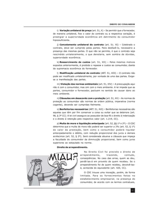 DIREITO DO CONSUMIDOR
47
i) Variação unilateral de preço (art. 51, X) – Se permitir que o fornecedor,
de maneira unilateral, fixe o valor do contrato ou a respectiva variação, é
prestigiar a superioridade econômica em detrimento do consumidor
hipossuficiente.
j) Cancelamento unilateral do contrato (art. 51. XI) – Celebrado o
contrato, deve ser cumprido pelas partes. Para desfazê-lo, necessário a
presença das mesmas partes. O que não se permite, é que o contrato seja
rescindido unilateralmente, o que denotaria, sem sombra de dúvidas,
superioridade econômica.
k) Ressarcimento de custos (art. 51, XII) – Pelos mesmos motivos
expostos anteriormente, é proibido o repasse e custos ao consumidor, diante
da supremacia econômica do fornecedor.
l) Modificação unilateral do contrato (ART. 51, XIII) – O contrato não
pode ser modificado unilateralmente, por vontade de uma das partes. Exige-
se a manifestação das partes.
m) Violação das normas ambientais (art. 51, XIV) – A preocupação aqui
não é com o consumidor, mas sim com o meio ambiente. A lei impede que as
partes, consumidor e fornecedor, pactuem no sentido de causar dano ao
meio ambiente.
n) Cláusulas em desacordo com a proteção (art. 51, XV) – As normas de
proteção ao consumidor são normas de ordem pública, imperativa (norma
cogente), devendo ser cumpridas fielmente.
o) Benfeitorias necessárias (ART. 51, XVI) – Benfeitorias necessárias são
aquelas que têm por fim conservar a coisa ou evitar que se deteriore (art.
96, § 3º CC). A lei civil assegura ao possuidor de boa-fé o direito à indenização
e o direito à retenção pelo respectivo valor (art. 1.219, CC).
p) Multa de mora e liquidação antecipada (art. 52, §§ 1º e 2º) – O CDC
determina que a multa de mora não poderá ser superior a 2% (art. 52, § 1º)
do valor da prestação, bem como o consumidor poderá liquidar
antecipadamente o débito, com redução proporcional dos juros e demais
acréscimos (art. 52, § 2º). Será considerada abusiva a cláusula que impeça
a faculdade do consumidor da diminuição proporcional, bem como juros
superiores ao estipulado na norma.
Direito de arrependimento.
No Direito Civil foi previsto o direito de
arrependimento, trazendo, contudo,
conseqüências. No caso das arras, quem as deu,
perdê-las-á em proveito de quem recebeu. Se o
arrependimento foi de quem recebeu, devolvê-las-
á, acrescida do equivalente (art. 420, CC).
O CDC trouxe uma inovação, porém, de forma
limitada. Para os fornecimentos feitos no
estabelecimento empresarial, na presença do
consumidor, de acordo com os termos contratuais,
 