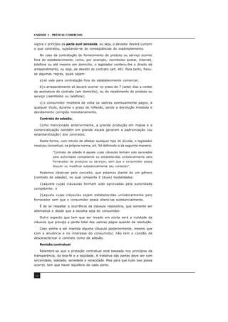 UNIDADE 3 - PRÁTICAS COMERCIAIS
48
vigora o princípio da pacta sunt servanda, ou seja, o devedor deverá cumprir
o que contratou, sujeitando-se às conseqüências do inadimplemento.
No caso da contratação do fornecimento de produto ou serviço ocorrer
fora do estabelecimento, como, por exemplo, reembolso postal, internet,
telefone ou até mesmo em domicílio, o legislador conferiu-lhe o direito de
arrependimento, ou seja, de desistir do contrato (art. 49). Para tanto, fixou-
se algumas regras, quais sejam:
a) só vale para contratação fora do estabelecimento comercial;
b) o arrependimento só deverá ocorrer no prazo de 7 (sete) dias a contar
da assinatura do contrato (em domicílio), ou do recebimento do produto ou
serviço (reembolso ou telefone);
c) o consumidor receberá de volta os valores eventualmente pagos, a
qualquer título, durante o prazo de reflexão, sendo a devolução imediata e
devidamente corrigida monetariamente.
Contrato de adesão.
Como mencionado anteriormente, a grande produção em massa e a
comercialização também em grande escala geraram a padronização (ou
estandardização) dos contratos.
Desta forma, com intuito de afastar qualquer tipo de dúvida, o legislador
resolveu conceituar, na própria norma, art. 54 definindo-o da seguinte maneira:
“Contrato de adesão é aquele cujas cláusulas tenham sido aprovadas
pela autoridade competente ou estabelecidas unilateralmente pelo
fornecedor de produtos ou serviços, sem que o consumidor possa
discutir ou modificar substancialmente seu conteúdo”.
Podemos observar pelo conceito, que estamos diante de um gênero
(contrato de adesão), no qual comporta 2 (duas) modalidades:
1) aquele cujas cláusulas tenham sido aprovadas pela autoridade
competente; e
2) aquele cujas cláusulas sejam estabelecidas unilateralmente pelo
fornecedor sem que o consumidor possa alterá-las substancialmente.
É de se ressaltar a ocorrência da cláusula resolutória, que somente ser
alternativa e desde que a escolha seja do consumidor.
Outro aspecto que tem que ser levado em conta será a nulidade da
cláusula que preveja a perda total dos valores pagos quando da resolução.
Caso venha a ser inserida alguma cláusula posteriormente, mesmo que
com a anuência e no interesse do consumidor, não tem o condão de
descaracterizar o contrato como de adesão.
Revisão contratual
Relembre-se que a proteção contratual está baseada nos princípios da
transparência, da boa-fé e a eqüidade. A tratativa das partes deve ser com
sinceridade, lealdade, seriedade e veracidade. Mas para que tudo isso possa
ocorrer, tem que haver equilíbrio de cada parte.
 