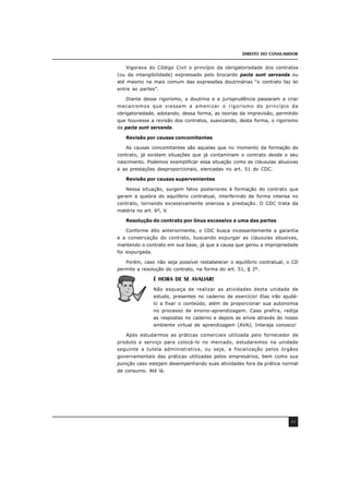 DIREITO DO CONSUMIDOR
49
Vigorava do Código Civil o princípio da obrigatoriedade dos contratos
(ou da intangibilidade) expressado pelo brocardo pacta sunt servanda ou
até mesmo na mais comum das expressões doutrinárias “o contrato faz lei
entre as partes”.
Diante desse rigorismo, a doutrina e a jurisprudência passaram a criar
mecanismos que viessem a amenizar o rigorismo do princípio da
obrigatoriedade, adotando, dessa forma, as teorias da imprevisão, permitido
que houvesse a revisão dos contratos, suavizando, desta forma, o rigorismo
da pacta sunt servanda.
Revisão por causas concomitantes
As causas concomitantes são aquelas que no momento da formação do
contrato, já existem situações que já contaminam o contrato desde o seu
nascimento. Podemos exemplificar essa situação como as cláusulas abusivas
e as prestações desproporcionais, elencadas no art. 51 do CDC.
Revisão por causas supervenientes
Nessa situação, surgem fatos posteriores à formação do contrato que
geram a quebra do equilíbrio contratual, interferindo de forma intensa no
contrato, tornando excessivamente onerosa a prestação. O CDC trata da
matéria no art. 6º, V.
Resolução do contrato por ônus excessivo a uma das partes
Conforme dito anteriormente, o CDC busca incessantemente a garantia
e a conservação do contrato, buscando expurgar as cláusulas abusivas,
mantendo o contrato em sua base, já que a causa que gerou a impropriedade
foi expurgada.
Porém, caso não seja possível restabelecer o equilíbrio contratual, o CD
permite a resolução do contrato, na forma do art. 51, § 2º.
É HORA DE SE AVALIAR!
Não esqueça de realizar as atividades desta unidade de
estudo, presentes no caderno de exercício! Elas irão ajudá-
lo a fixar o conteúdo, além de proporcionar sua autonomia
no processo de ensino-aprendizagem. Caso prefira, redija
as respostas no caderno e depois as envie através do nosso
ambiente virtual de aprendizagem (AVA). Interaja conosco!
Após estudarmos as práticas comerciais utilizada pelo fornecedor de
produto e serviço para colocá-lo no mercado, estudaremos na unidade
seguinte a tutela administrativa, ou seja, a fiscalização pelos órgãos
governamentais das práticas utilizadas pelos empresários, bem como sua
punição caso estejam desempenhando suas atividades fora da prática normal
de consumo. Até lá.
 