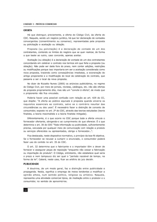 UNIDADE 3 - PRÁTICAS COMERCIAIS
38
OFERTA
Há que distinguir, previamente, a oferta do Código Civil, da oferta do
CDC. Naquele, sendo um negócio jurídico, há que ter declaração de vontades
convergentes (consentimento ou consenso), representadas pela proposta
ou policitação e aceitação ou oblação.
Proposta (ou policitação) é a declaração de vontade de um dos
contratantes, contendo os limites do negócio que se quer realizar, de forma
a que baste ao outro, caso concorde, apenas aceitar.
Aceitação (ou oblação) é a declaração de vontade de um dos contratantes
concordando em celebrar o contrato nos termos em que feita a proposta (ou
oblação). Não pode ser dada fora do prazo, nem conter adições, restrições
ou modificações porque isso importaria em ser a aceitação considerada como
nova proposta, trazendo como conseqüências imediatas, a exoneração do
antigo proponente e a modificação do local da celebração do contrato, que
passaria a ser o local da nova proposta.
No dizer de Rizzatto Nunes (2005) os anúncios publicitários, no regime
do Código Civil, por meio de jornais, revistas, catálogos, etc. não são ofertas
de proposta propriamente dita, mas são um “convite à oferta”, de modo que
o proponente não fica vinculado.
Poderia haver uma possível confusão com relação ao art. 429 do CC,
que dispõe: “A oferta ao público equivale à proposta quando encerra os
requisitos essenciais ao contrato, salvo se o contrário resultar das
circunstâncias ou dos usos”. É necessário fazer a distinção de conceito de
consumidor, exposto no art. 2º do CDC, através das teorias estudadas (teoria
finalista, a teoria maximalista e a teoria finalista mitigada).
Diferentemente, é o que ocorre no CDC porque toda a oferta vincula o
fornecedor ofertante, obrigando-o ao cumprimento do que oferecer. É o que
determina o art. 30 do CDC “Toda informação ou publicidade, suficientemente
precisa, veiculada por qualquer meio de comunicação com relação a produto
ou serviços oferecidos ou apresentados, obriga o fornecedor...”.
Fica destacada, neste dispositivo normativo, o princípio da boa-fé objetiva.
Se o fornecedor se recusar a cumprir o enunciado, o consumidor poderá
fazer uso do contido no art. 35 do CDC.
O art. 32 determina que o fabricante e o importador têm o dever de
fornecer e assegurar peças de reposição “enquanto não cessar a fabricação
ou importação do produto”. O Código, entretanto, não estabelece qual seria
o prazo e nem tampouco diz ser qual o “período razoável de tempo, na
forma da lei”. Caberá, neste caso, ficar ao arbítrio do juiz decidir.
PUBLICIDADE
A doutrina, de um modo geral, faz a distinção entre publicidade e
propaganda. Nesta, significa o emprego de meios tendentes a modificar a
opinião alheia, num sentido político, religioso ou artístico. Naquela,
representa uma atividade comercial típica, de mediação entre o produtor e o
consumidor, no sentido de aproximá-los.
 
